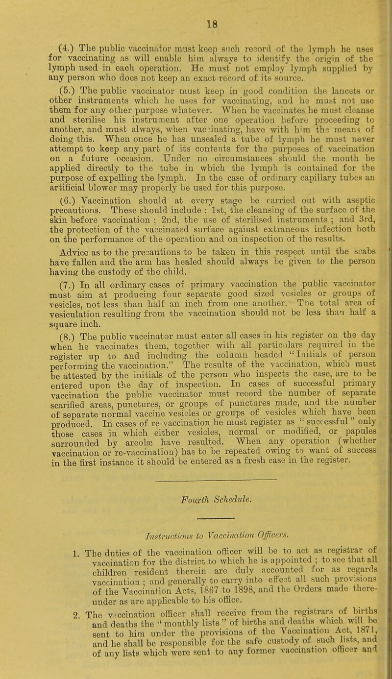 (4.) The public vaccinator must keep snoh record of the lymph he uses for vaccinating as will enable him always to identify the origin of the lymph used in eaoh operation. He must not employ lymph supplied by any person who does not keep an exact record of its source. (5.) The public vaccinator must keep in good condition the lancets or other instruments which he uses for vaccinating, and he must not use them for any other purpose whatever. When he vaccinates he must cleanse and sterilise his instrument after one operation .before proceeding to another, and must always, when vacdnating, have with him th<? mean* of doing this. When once he has unsealed a tube of lymph he must never attempt to keep any part of its contents for the purposes of vaccination on a future occasion. Under no circumstances should the mouth be applied directly to the tube in which the lymph is contained for the purpose of expelling the lymph. In the case of ordinary capillary tubes an artificial blower may properly be used for this purpose. (6.) Vaccination should at every stage be carried out with aseptic precautions. These should include : 1st, the cleansing of the surface of the skin before vaccination ; 2nd, the use of sterilised instruments ; and 3rd, the protection of the vaccinated surface against extraneous infection both on the performance of the operation and on inspection of the results. Advice as to the precautions to be taken in this respect until the scabs have fallen and the arm has healed should always be given to the person having the custody of the child. (7.) In all ordinary cases of primary vaccination the public vaccinator must aim at producing four separate good sized vesicles or groups of vesicles, not less than half-an inch from one another. The total area of vesiculation resulting from the vaccination should not be less than half a square inch. (8.) The public vaccinator must enter all cases in his register on the day when he vaccinates them, together with all particulars required in the register up to and including the column headed Initials of person perEorming the vaccination. The results of. the vaccination, which must be attested by the initials of the person who inspects the case, are to be entered upon the day of inspection. In cases of successful primary vaccination the public vaccinator must record the number of separate scarified areas, punctures, or groups of punctures made, and the number of separate normal vaccine vesicles or groups of vesicles which have ^ been produced. In cases of re-vaccination he must register as  successful  only those cases in which either vesicles, normal or modified, or papules surrounded by areolae have resulted. When any operation (whether vaccination or re-vaccination) has to be repeated owing to want of success in the first instance it should be entered as a fresh case in the register. Fourth Schedule. Instructions to Vaccination Officers, 1. The duties of the vaccination officer will be to act as registrar of vaccination for the district to which he is appointed ; to see that all children resident therein are duly accounted for as regards vaccination ; and generally to carry into effect all such provisions of the Vaccination Acts, 1867 to 1898, and the Orders made there- under as are applicable to his office. 2 The vaccination officer shall receive from the registrars of births and deaths the  monthly lists  of births and deaths which will be sent to him tinder the provisions of the Vaccination Act 1871, and he shall be responsible for the safe custody of such lists, and of any lists which wore sent to any former vaccination officer and