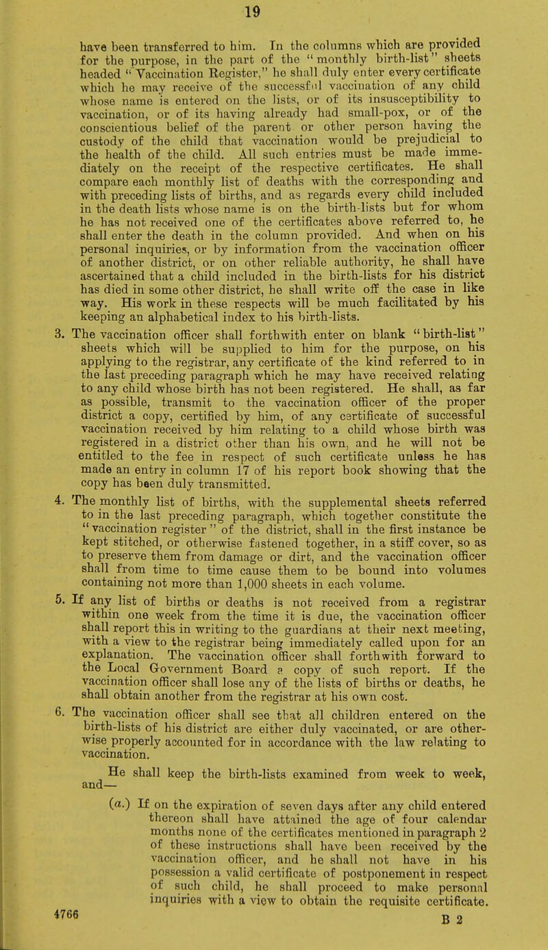 have been transferred to him. In the columns which are provided for the purpose, in the part of the  monthly birth-list sheets headed  Vaccination Register, he shall duly enter every certificate which he may receive of the successful vaccination of any child whose name 'is entered on the lists, or of its insusceptibility to vaccination, or of its having already had small-pox, or of the conscientious belief of the parent or other person having the custody of the child that vaccination would be prejudicial to the health of the child. All such entries must be made imme- diately on the receipt of the respective certificates. He shall compare each monthly list of deaths with the corresponding and with preceding lists of births, and as regards every child included in the death lists whose name is on the birth-lists but for whom he has not received one of the certificates above referred to, he shall enter the death in the column provided. And when on his personal inquiries, or by information from the vaccination officer of another district, or on other reliable authority, he shall have ascertained that a child included in the birth-lists for his district has died in some other district, he shall write off the case in like way. His work in these respects will be much facilitated by his keeping an alphabetical index to his birth-lists. 3. The vaccination officer shall forthwith enter on blank  birth-list  sheets which will be supplied to him for the purpose, on his applying to the registrar, any certificate of the kind referred to in the last preceding paragraph which he may have received relating to any child whose birth has not been registered. He shall, as far as possible, transmit to the vaccination officer of the proper district a copy, certified by him, of any certificate of successful vaccination received by him relating to a child whose birth was registered in a district other than his own, and he will not be entitled to the fee in respect of such certificate unless he has made an entry in column 17 of his report book showing that the copy has been duly transmitted. 4. The monthly list of births, with the supplemental sheets referred to in the last preceding paragraph, which together constitute the  vaccination register  of the district, shall in the first instance be kept stitched, or otherwise fastened together, in a stiff cover, so as to preserve them from damage or dirt, and the vaccination officer shall from time to time cause them to be bound into volumes containing not more than 1,000 sheets in each volume. 5. If any list of births or deaths is not received from a registrar within one week from the time it is due, the vaccination officer shall report this in writing to the guardians at their next meeting, with a view to the registrar being immediately called upon for an explanation. The vaccination officer shall forthwith forward to the Local Government Board a copy of such report. If the vaccination officer shall lose any of the'lists of births or deaths, he shall obtain another from the registrar at his own cost. 6. The vaccination officer shall see that all children entered on the birth-lists of his district are either duly vaccinated, or are other- wise properly accounted for in accordance with the law relating to vaccination. He shall keep the birth-lists examined from week to week, and— (a.) If on the expiration of seven days after any child entered thereon shall have attained the age of four calendar months none of the certificates mentioned in paragraph 2 of these instructions shall have been received by the vaccination officer, and he shall not have in his possession a valid certificate of postponement in respect of such child, he shall proceed to make personal inquiries with a view to obtain the requisite certificate.