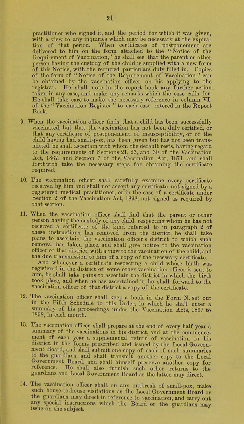 practitioner who signed it, and the period for which it was given, with a view to any inquiries which may be necessary at the expira- tion of that period. When certificates of postponement are delivered to him on the form attached to the  Notice of the .Requirement of Vaccination, he shall see that the parent or other person having the custody of the child is supplied with a new form of thi3 Notice, with the required particulars duly filled in. Copies of the form of  Notice of the Requirement of Vaccination  can be obtained by the vaccination officer on his applying to the registrar. He shall note in the report book any further action taken in any case, and make any remarks which the case calls for. He shall take care to make the necessary reference in column VI. of the  Vaccination Register  to each case entered in the Report Book. 9. When the vaccination officer finds that a child has been successfully vaccinated, but that the vaccination has not been duly certified, or that any certificate of postponement, of insusceptibility, or of the child having had small-pox, has been giveD but has not been trans- mitted, he shall ascertain with whom the default rests, having regard to the requirements of Sections 21, 23, and 30 of the Vaccination Act, 1867, and Section 7 of the Vaccination Act, 1871, and shall forthwith take the necessary steps for obtaining the certificate required. 10. The vaccination officer shall carefully examine every certificate received by him and shall not accept any certificate not signed by a registered medical practitioner, or in the case of a certificate under Section 2 of the Vaccination Act, 1898, not signed as required by that section. 11. When the vaccination officer shall find that the parent or other person having the custody of any child, respecting whom he has not received a certificate of the kind referred to in paragraph 2 of these instructions, has removed from the district, he shall take pains to ascertain the vaccination officer's district to which such removal has taken place, and shall give notice to the vaccination officer of that district, with a view to the vaccination of the child, and the due transmission to him of a copy of the necessary certificate. And whenever a certificate respecting a child whose birth was registered in the district of some other vaccination officer is sent to him, he shall take pains to ascertain the district in which the birth took place, and when he has ascertained it, he shall forward to the vaccination officer of that district a copy of the certificate. 12. The vaccination officer shall keep a book in the Form N. set out in the Fifth Schedule to this Order, in which he shall enter a summary of his proceedings under the Vaccination Acts, 1867 to 1898, in each month. 13. The vaccination officer shall prepare at the end of every half-year a summary of the vaccinations in his district, and at the commence- ment of each year a supplemental return of vaccination in his district, in the forms prescribed and issued by the Local Govern- ment Board, and shall submit one copy of each of such summaries to the guardians, and shall transmit another copy to the Local Government Board, and shall himself preserve another copy for reference. He shall also furnish such other returns to the guardians and Local Government Board as the latter may direct. 14. The vaccination officer shall, on any outbreak of small-pox, make such house-to-house visitations as the Local Government Board or the guardians may direct in reference to vaccination, and carry out any special instructions which the Board or the guardians may iBeue on the subject.