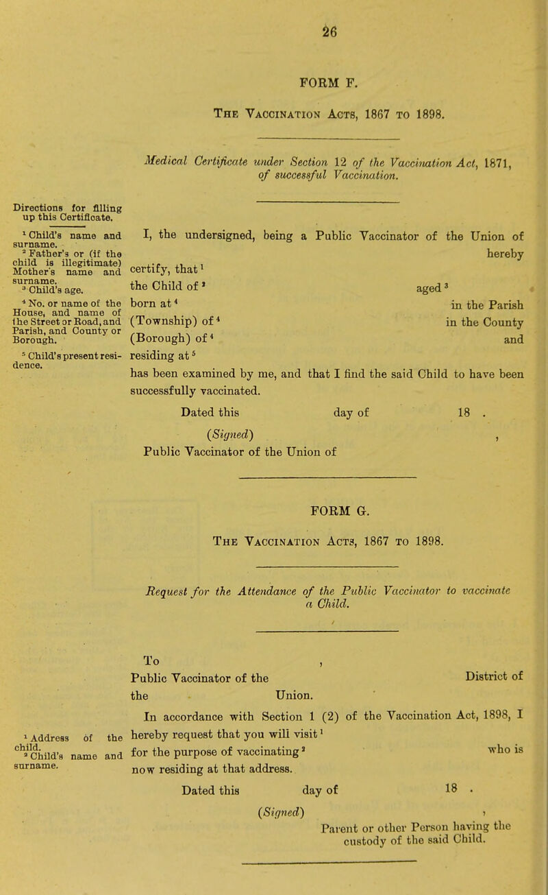 FORM F. The Vaccination Acts, 1867 to 1898. Medical Certificate under Section 12 of the Vaccination Act, 1871, of successful Vaccination. Directions for filling up this Certificate. 1 Child's name and I, the undersigned, being a Public Vaccinator of the Union of surname. 3 Father's or (if the hereby child is illegitimate) ,-e , , Mother's name and certity, that1 ^■OhSd'a age. tne Child of1 aged 3 * No. or name of the born at4 in the Parish House, and name of t . 1 he Street or Boad,and (Township) of4 in the County Parish, and County or ,_ , -. „ . Borough. (Borough) of4 and 5 Child's present resi- residing at5 dpncG has been examined by me, and that I find the said Child to have been successfully vaccinated. Dated this day of 18 . (Signed) , Public Vaccinator of the Union of FORM G. The Vaccination Acts, 1867 to 1898. Request for the Attendance of the Public Vaccinator to vaccinate a Child. To Public Vaccinator of the District of the Union. In accordance with Section 1 (2) of the Vaccination Act, 1898, I 1 Address of the hereby request that you will visit1 ^Child's name and for the purpose of vaccinating» who is surname. now residing at that address. Dated this day of 18 • (Signed) » Parent or other Person having the custody of the said Child.