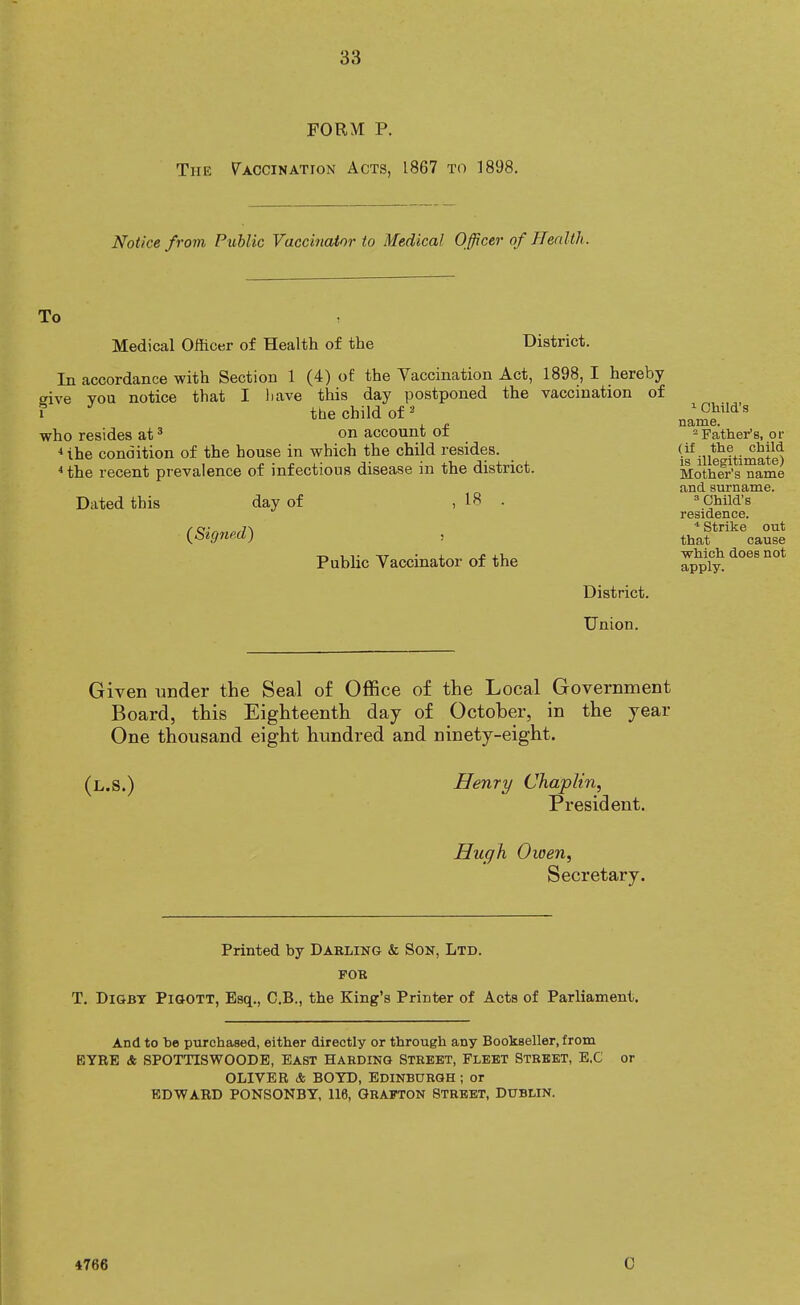 FORM P. The Vaccination Acts, 1867 to 1898. Notice from Public Vaccinator to Medical Officer of Health. To Medical Officer of Health of the District. In accordance with Section 1 (4) of the Vaccination Act, 1898, I hereby give you notice that I liave this day postponed the vaccination of i the child of 3 who resides at3 on account of 4ihe condition of the house in which the child resides. 4 the recent prevalence of infections disease in the district. Dated this day of {Signed) 18 Public Vaccinator of the District. 1 Child's name. 2 Father's, or (if the child is illegitimate) Mother's name and surname. 3 Child's residence. * Strike out that cause which does not apply. Union. Given under the Seal of Office of the Local Government Board, this Eighteenth day of October, in the year One thousand eight hundred and ninety-eight. (l.S.) Henry Chaplin, President. Hugh Oioen, Secretary. Printed by Darling & Son, Ltd. for T. Digby Pigott, Esq., C.B., the King's Printer of Acts of Parliament. And to be purchased, either directly or through any Bookseller, from EYRE & SPOTTISWOODE, east Harding Street, Fleet Street, E.C or OLIVER & BOYD, EDINBURGH; or EDWARD PONSONBY, 116, GRAFTON STREET, DUBLIN. 4766 0