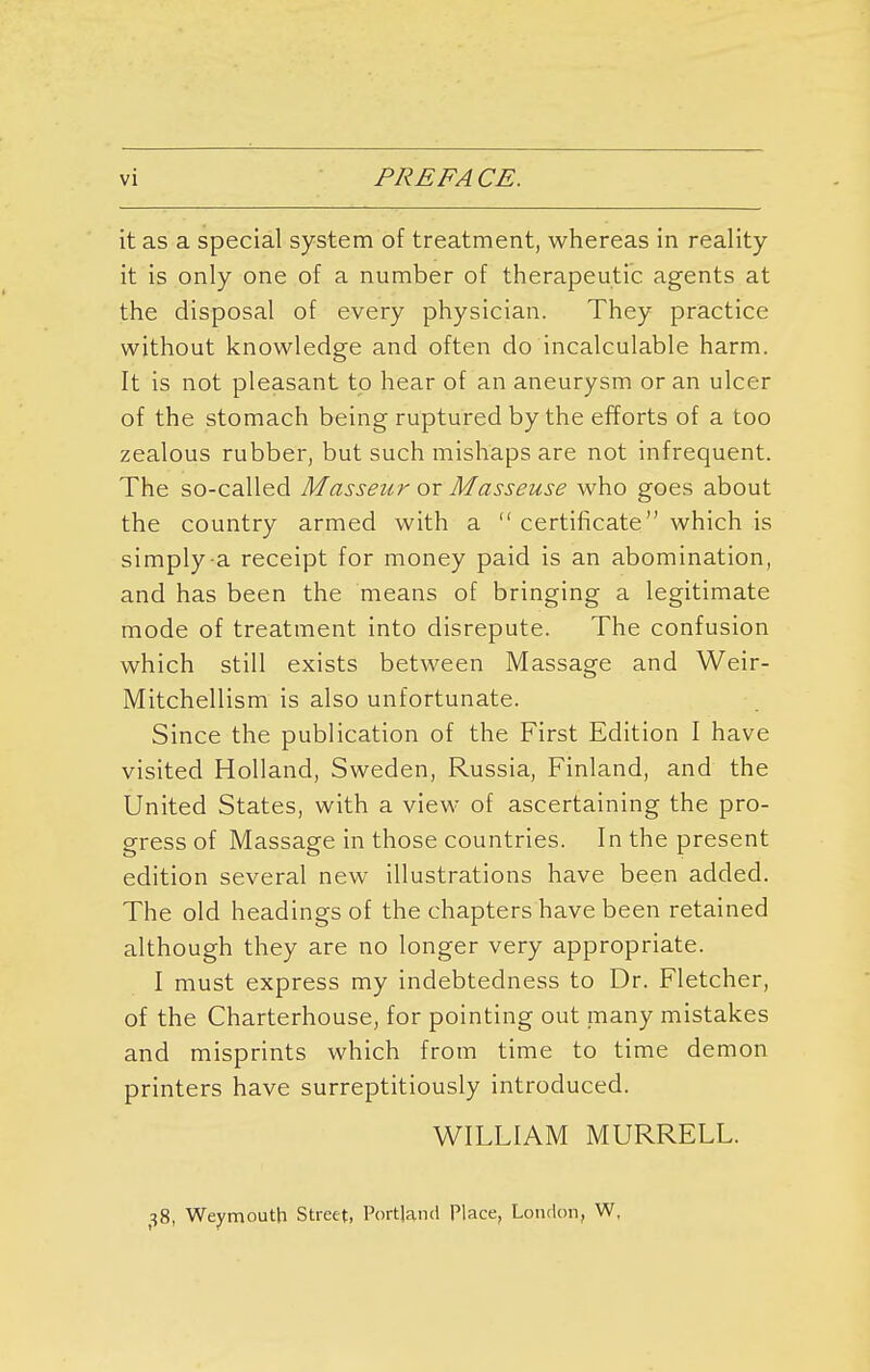 vi PREFACE. it as a special system of treatment, whereas in reality- it is only one of a number of therapeutic agents at the disposal of every physician. They practice without knowledge and often do incalculable harm. It is not pleasant to hear of an aneurysm or an ulcer of the stomach being ruptured by the efforts of a too zealous rubber, but such mishaps are not infrequent. The so-called Masseur ox Masseuse who goes about the country armed with a  certificate which is simply-a receipt for money paid is an abomination, and has been the means of bringing a legitimate mode of treatment into disrepute. The confusion which still exists between Massage and Weir- Mitchellism is also unfortunate. Since the publication of the First Edition I have visited Holland, Sweden, Russia, Finland, and the United States, with a view of ascertaining the pro- gress of Massage in those countries. In the present edition several new illustrations have been added. The old headings of the chapters have been retained although they are no longer very appropriate. I must express my indebtedness to Dr. Fletcher, of the Charterhouse, for pointing out many mistakes and misprints which from time to time demon printers have surreptitiously introduced. WILLIAM MURRELL. 38, Weymouth Street, Portland Place, London, W,