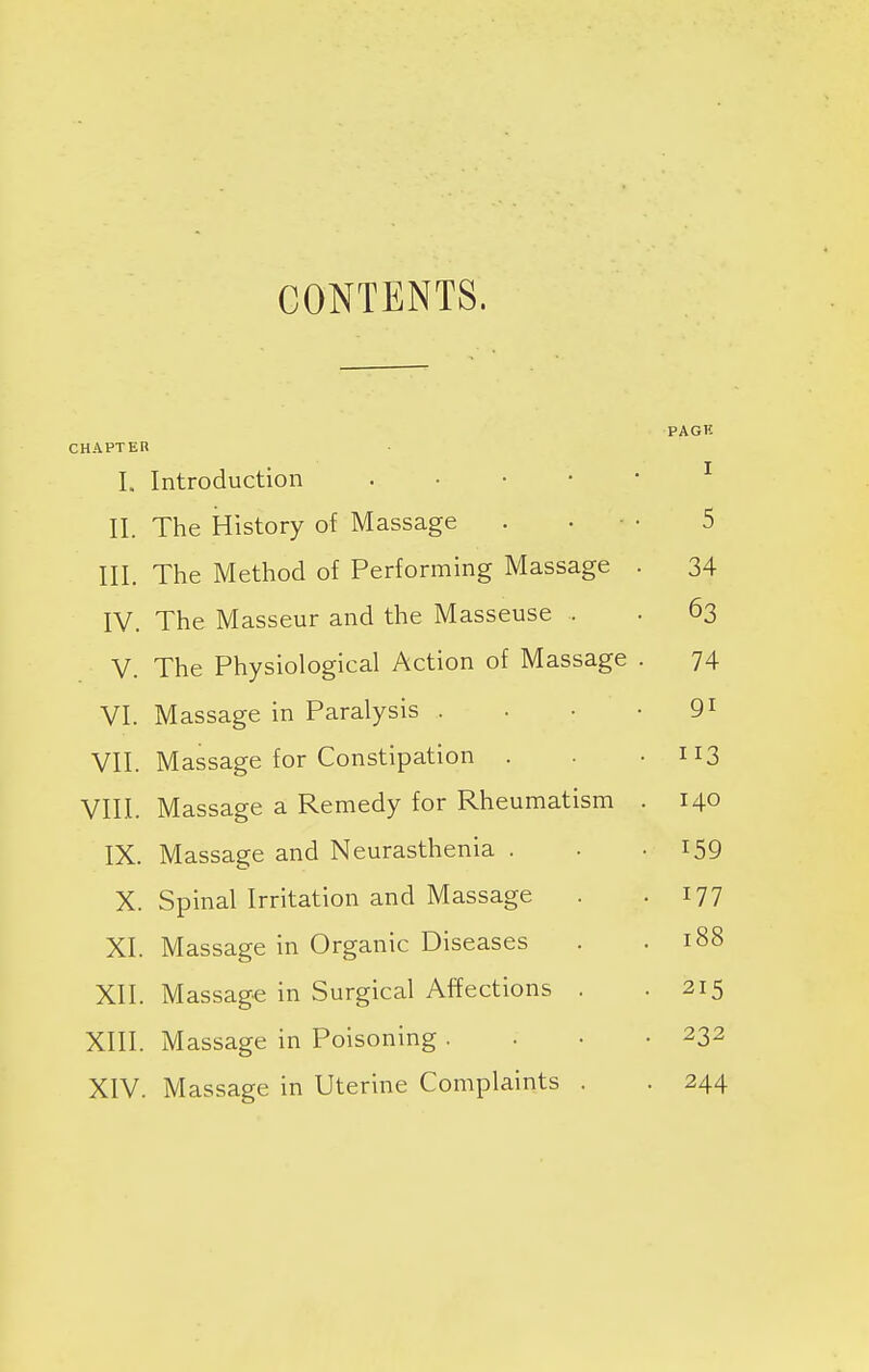 CONTENTS. PAGK CHAPTER I. Introduction II. The History of Massage . . 5 III. The Method of Performing Massage . 34 IV. The Masseur and the Masseuse . 63 V. The Physiological Action of Massage . 74 VI. Massage in Paralysis . 9i VII. Massage for Constipation . 113 VIII. Massage a Remedy for Rheumatism . 140 IX. Massage and Neurasthenia . 159 X. Spinal Irritation and Massage 177 XI. Massage in Organic Diseases 188 XII. Massage in Surgical Affections . 215 XIII. Massage in Poisoning . 232 XIV. Massage in Uterine Complaints . 244