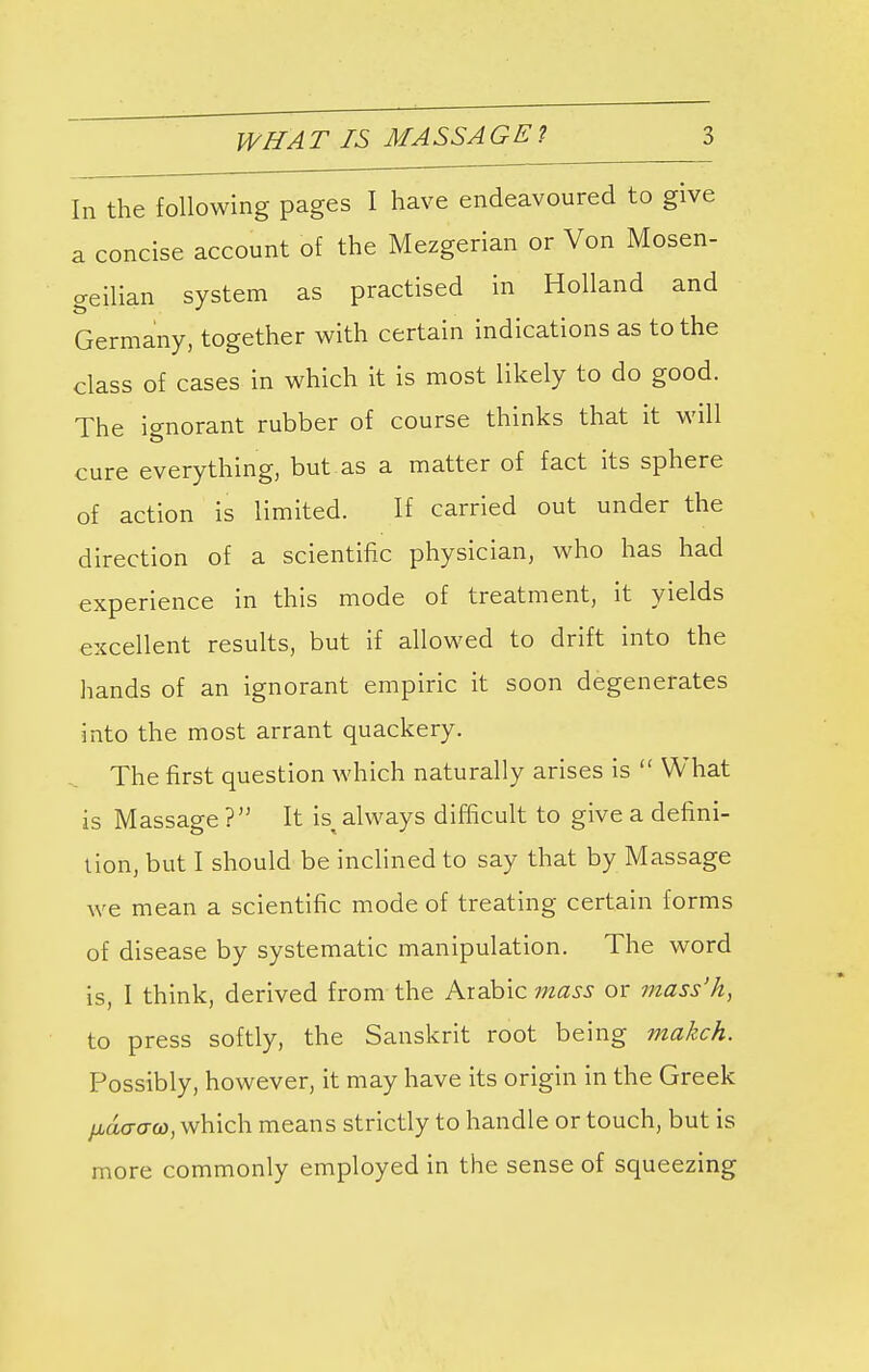 In the following pages I have endeavoured to give a concise account of the Mezgerian or Von Mosen- geilian system as practised in Holland and Germany, together with certain indications as to the class of cases in which it is most likely to do good. The ignorant rubber of course thinks that it will cure everything, but as a matter of fact its sphere of action is limited. If carried out under the direction of a scientific physician, who has had experience in this mode of treatment, it yields excellent results, but if allowed to drift into the hands of an ignorant empiric it soon degenerates into the most arrant quackery. The first question which naturally arises is  What is Massage 7 It isi always difficult to give a defini- tion, but I should be inclined to say that by Massage we mean a scientific mode of treating certain forms of disease by systematic manipulation. The word is, I think, derived from the Arabic mass or mass'h, to press softly, the Sanskrit root being makch. Possibly, however, it may have its origin in the Greek liavaw, which means strictly to handle or touch, but is more commonly employed in the sense of squeezing