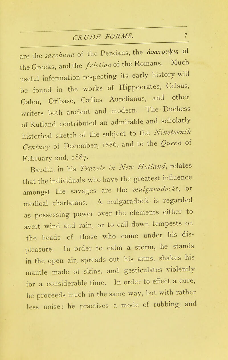 CRUDE FORMS. are the sarchuna of the Persians, the Avarpi^K of the Greeks, and the friction of the Romans. Much useful information respecting its early history will be found in the works of Hippocrates, Celsus, Galen, Oribase, Caelius Aurelianus, and other writers both ancient and modern. The Duchess of Rutland contributed an admirable and scholarly historical sketch of the subject to the Nineteenth Century of December, 1886, and to the Queen of February 2nd, 1887. Baudin, in his Travels in New Holland, relates that the individuals who have the greatest influence amongst the savages are the mulgaradocks, or medical charlatans. A mulgaradock is regarded as possessing power over the elements either to avert wind and rain, or to call down tempests on the heads of those who come under his dis- pleasure. In order to calm a storm, he stands in the open air, spreads out his arms, shakes his mantle made of skins, and gesticulates violently for a considerable time. In order to effect a cure, he proceeds much in the same way, but with rather less noise: he practises a mode of rubbing, and