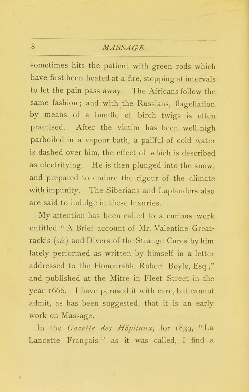 sometimes hits the patient with green rods which have first been heated at a fire, stopping at intervals to let the pain pass away. The Africans follow the same fashion; and with the Russians, flagellation by means of a bundle of birch twigs is often practised. After the victim has been well-nigh parboiled in a vapour bath, a pailful of cold water is dashed over him, the effect of which is described as electrifying. He is then plunged into the snow, and prepared to endure the rigour of the climate with impunity. The Siberians and Laplanders also are said to indulge in these luxuries. My attention has been called to a curious work entitled  A Brief account of Mr. Valentine Great- rack's (sic) and Divers of the Strange Cures by him lately performed as written by himself in a letter addressed to the Honourable Robert Boyle, Esq., and published at the Mitre in Fleet Street in the year 1666. I have perused it with care, but cannot admit, as has been suggested, that it is an early work on Massage. In the Gazette des Hopitaux, for 1839, La Lancette Francais  as it was called, I find a