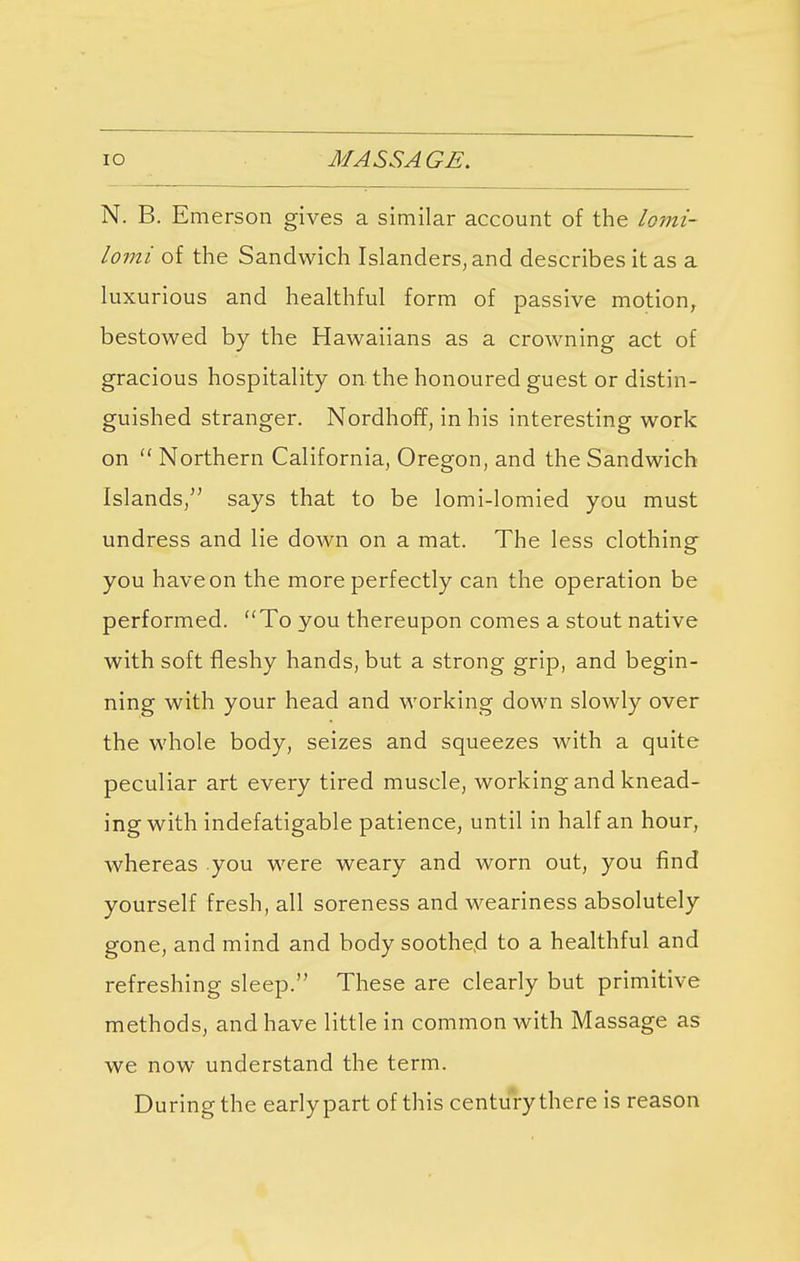 io MASSAGE. N. B. Emerson gives a similar account of the lomi- lomi of the Sandwich Islanders, and describes it as a luxurious and healthful form of passive motion, bestowed by the Hawaiians as a crowning act of gracious hospitality on the honoured guest or distin- guished stranger. Nordhoff, in his interesting work on  Northern California, Oregon, and the Sandwich Islands, says that to be lomi-lomied you must undress and lie down on a mat. The less clothing you have on the more perfectly can the operation be performed. To you thereupon comes a stout native with soft fleshy hands, but a strong grip, and begin- ning with your head and working down slowly over the whole body, seizes and squeezes with a quite peculiar art every tired muscle, working and knead- ing with indefatigable patience, until in half an hour, whereas you were weary and worn out, you find yourself fresh, all soreness and weariness absolutely gone, and mind and body soothed to a healthful and refreshing sleep. These are clearly but primitive methods, and have little in common with Massage as we now understand the term. During the early part of this century there is reason