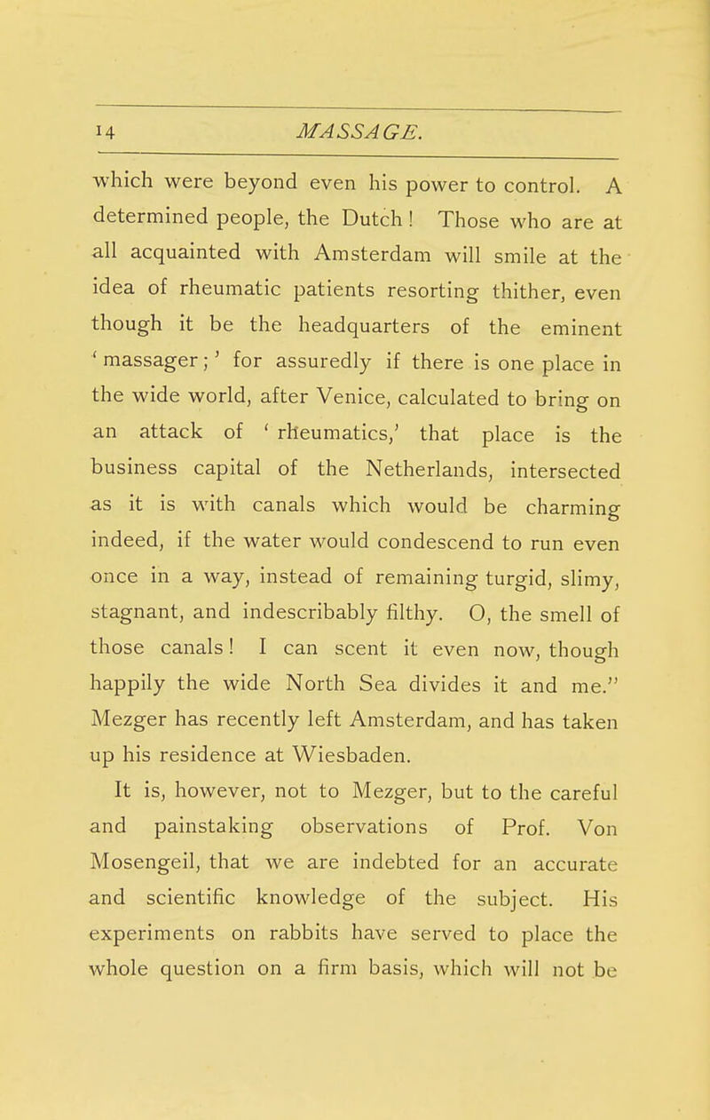 which were beyond even his power to control. A determined people, the Dutch ! Those who are at all acquainted with Amsterdam will smile at the idea of rheumatic patients resorting thither, even though it be the headquarters of the eminent ' massager;' for assuredly if there is one place in the wide world, after Venice, calculated to bring on an attack of ' rheumatics,' that place is the business capital of the Netherlands, intersected as it is with canals which would be charming indeed, if the water would condescend to run even once in a way, instead of remaining turgid, slimy, stagnant, and indescribably filthy. O, the smell of those canals! I can scent it even now, though happily the wide North Sea divides it and me. Mezger has recently left Amsterdam, and has taken up his residence at Wiesbaden. It is, however, not to Mezger, but to the careful and painstaking observations of Prof. Von Mosengeil, that we are indebted for an accurate and scientific knowledge of the subject. His experiments on rabbits have served to place the whole question on a firm basis, which will not be