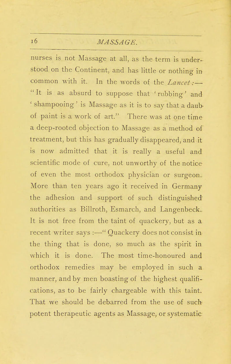 nurses is not Massage at all, as the term is under- stood on the Continent, and has little or nothing in- common with it. In the words of the Lancet:—  It is as absurd to suppose that ' rubbing' and ' shampooing ' is Massage as it is to say that a daub of paint is a work of art. There was at one time a deep-rooted objection to Massage as a method of treatment, but this has gradually disappeared, and it is now admitted that it is really a useful and scientific mode of cure, not unworthy of the notice of even the most orthodox physician or surgeon. More than ten years ago it received in Germany the adhesion and support of such distinguished authorities as Billroth, Esmarch, and Langenbeck. It is not free from the taint of quackery, but as a recent writer says :— Quackery does not consist in the thing that is done, so much as the spirit in which it is done. The most time-honoured and orthodox remedies may be employed in such a manner, and by men boasting of the highest qualifi- cations, as to be fairly chargeable with this taint. That we should be debarred from the use of such potent therapeutic agents as Massage, or systematic