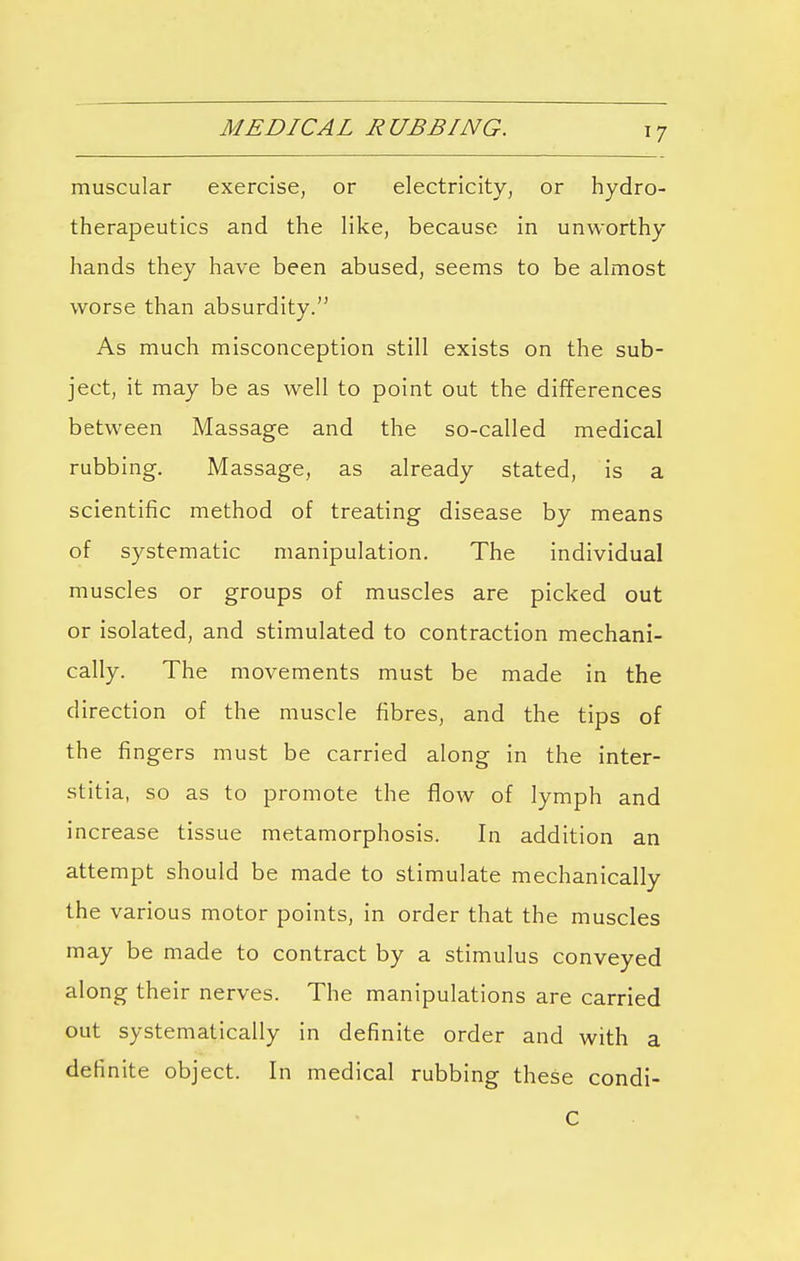 MEDICAL RUBBING. *7 muscular exercise, or electricity, or hydro- therapeutics and the like, because in unworthy hands they have been abused, seems to be almost worse than absurdity. As much misconception still exists on the sub- ject, it may be as well to point out the differences between Massage and the so-called medical rubbing. Massage, as already stated, is a scientific method of treating disease by means of systematic manipulation. The individual muscles or groups of muscles are picked out or isolated, and stimulated to contraction mechani- cally. The movements must be made in the direction of the muscle fibres, and the tips of the fingers must be carried along in the inter- stitia, so as to promote the flow of lymph and increase tissue metamorphosis. In addition an attempt should be made to stimulate mechanically the various motor points, in order that the muscles may be made to contract by a stimulus conveyed along their nerves. The manipulations are carried out systematically in definite order and with a definite object. In medical rubbing these condi- c