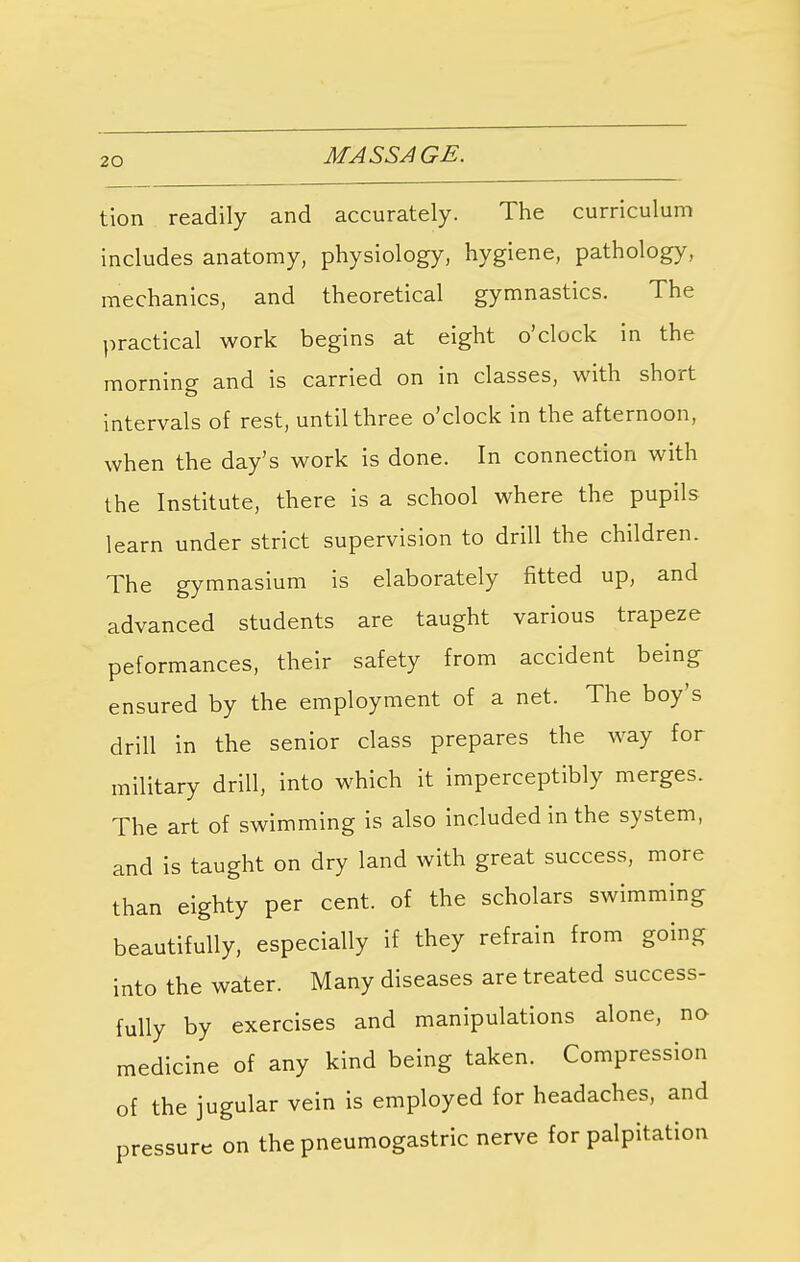 tion readily and accurately. The curriculum includes anatomy, physiology, hygiene, pathology, mechanics, and theoretical gymnastics. The practical work begins at eight o'clock in the morning and is carried on in classes, with short intervals of rest, until three o'clock in the afternoon, when the day's work is done. In connection with the Institute, there is a school where the pupils learn under strict supervision to drill the children. The gymnasium is elaborately fitted up, and advanced students are taught various trapeze peformances, their safety from accident being ensured by the employment of a net. The boy's drill in the senior class prepares the way for military drill, into which it imperceptibly merges. The art of swimming is also included in the system, and is taught on dry land with great success, more than eighty per cent, of the scholars swimming beautifully, especially if they refrain from going into the water. Many diseases are treated success- fully by exercises and manipulations alone, no medicine of any kind being taken. Compression of the jugular vein is employed for headaches, and pressure on the pneumogastric nerve for palpitation