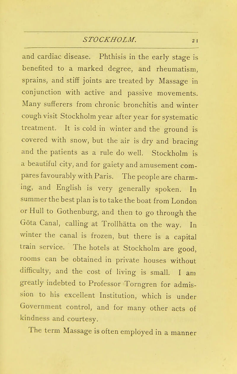 STOCKHOLM. and cardiac disease. Phthisis in the early stage is benefited to a marked degree, and rheumatism, sprains, and stiff joints are treated by Massage in conjunction with active and passive movements. Many sufferers from chronic bronchitis and winter cough visit Stockholm year after year for systematic treatment. It is cold in winter and the ground is covered with snow, but the air is dry and bracing and the patients as a rule do well. Stockholm is a beautiful city, and for gaiety and amusement com- pares favourably with Paris. The people are charm- ing, and English is very generally spoken. In summer the best plan is to take the boat from London or Hull to Gothenburg, and then to go through the Gota Canal, calling at Trollhatta on the way. In winter the canal is frozen, but there is a capital train service. The hotels at Stockholm are good, rooms can be obtained in private houses without difficulty, and the cost of living is small. I am greatly indebted to Professor Torngren for admis- sion to his excellent Institution, which is under Government control, and for many other acts of kindness and courtesy. The term Massage is often employed in a manner