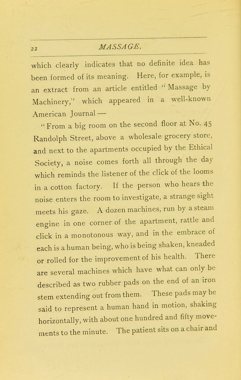 which clearly indicates that no definite idea has been formed of its meaning. Here, for example, is an extract from an article entitled  Massage by Machinery,'1 which appeared in a well-known American Journal —  From a big room on the second floor at No. 45 Randolph Street, above a wholesale grocery store, and next to the apartments occupied by the Ethical Society, a noise comes forth all through the day which reminds the listener of the click of the looms in a cotton factory. If the person who hears the noise enters the room to investigate, a strange sight meets his gaze. A dozen machines, run by a steam engine in one corner of the apartment, rattle and click in a monotonous way, and in the embrace of each is a human being, who is being shaken, kneaded or rolled for the improvement of his health. There are several machines which have what can only be described as two rubber pads on the end of an iron stem extending out from them. These pads may be said to represent a human hand in motion, shaking horizontally, with about one hundred and fifty move- ments to the minute. The patient sits on a chair and