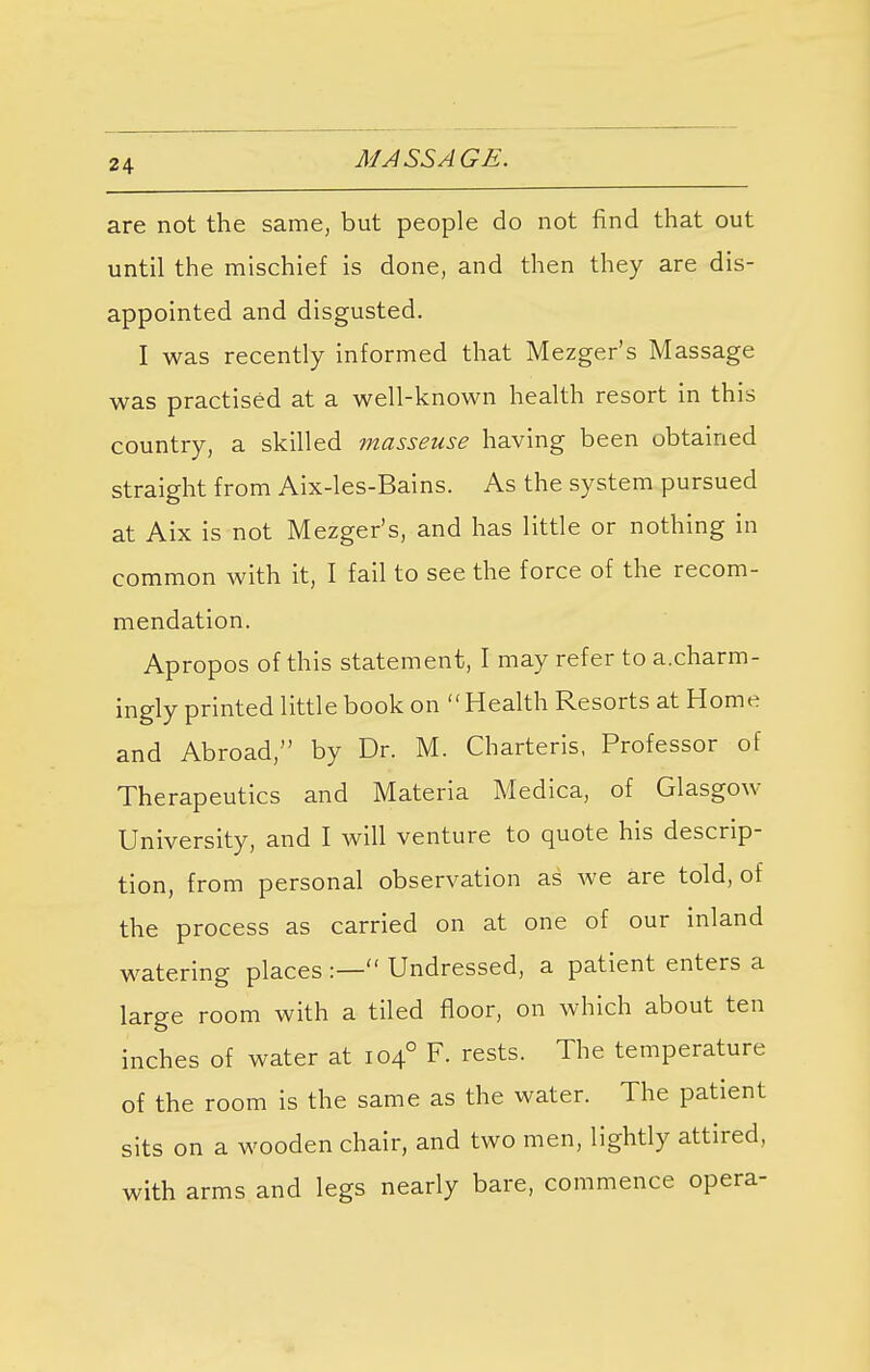 are not the same, but people do not find that out until the mischief is done, and then they are dis- appointed and disgusted. I was recently informed that Mezger's Massage was practised at a well-known health resort in this country, a skilled masseuse having been obtained straight from Aix-les-Bains. As the system pursued at Aix is not Mezger's, and has little or nothing in common with it, I fail to see the force of the recom- mendation. Apropos of this statement, I may refer to a.charm- ingly printed little book on Health Resorts at Home and Abroad, by Dr. M. Charteris, Professor of Therapeutics and Materia Medica, of Glasgow University, and I will venture to quote his descrip- tion, from personal observation as we are told, of the process as carried on at one of our inland watering places :— Undressed, a patient enters a large room with a tiled floor, on which about ten inches of water at 1040 F. rests. The temperature of the room is the same as the water. The patient sits on a wooden chair, and two men, lightly attired, with arms and legs nearly bare, commence opera-