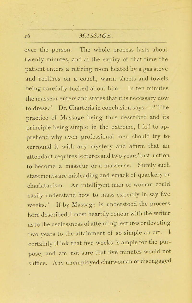 over the person. The whole process lasts about twenty minutes, and at the expiry of that time the patient enters a retiring room heated by a gas stove and reclines on a couch, warm sheets and towels being carefully tucked about him. In ten minutes the masseur enters and states that it is necessary now to dress. Dr. Charteris in conclusion says :—The practice of Massage being thus described and its principle being simple in the extreme, I fail to ap- prehend why even professional men should try to- surround it with any mystery and affirm that an attendant requires lectures and two years' instruction to become a masseur or a masseuse. Surely such statements are misleading and smack of quackery or charlatanism. An intelligent man or woman could easily understand how to mass expertly in say five- weeks. If by Massage is understood the process here described, I most heartily concur with the writer as to the uselessness of attending lectures or devoting two years to the attainment of so simple an art. I certainly think that five weeks is ample for the pur- pose, and am not sure that five minutes would not suffice. Any unemployed charwoman or disengaged