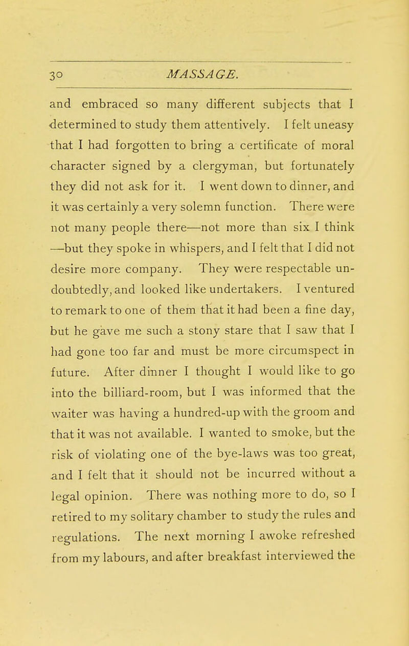 and embraced so many different subjects that I determined to study them attentively. I felt uneasy that I had forgotten to bring a certificate of moral character signed by a clergyman, but fortunately they did not ask for it. I went down to dinner, and it was certainly a very solemn function. There were not many people there—not more than six I think —but they spoke in whispers, and I felt that I did not desire more company. They were respectable un- doubtedly, and looked like undertakers. I ventured to remark to one of them that it had been a fine day, but he gave me such a stony stare that I saw that I had gone too far and must be more circumspect in future. After dinner I thought I would like to go into the billiard-room, but I was informed that the waiter was having a hundred-up with the groom and that it was not available. I wanted to smoke, but the risk of violating one of the bye-laws was too great, and I felt that it should not be incurred without a legal opinion. There was nothing more to do, so I retired to my solitary chamber to study the rules and regulations. The next morning I awoke refreshed from my labours, and after breakfast interviewed the