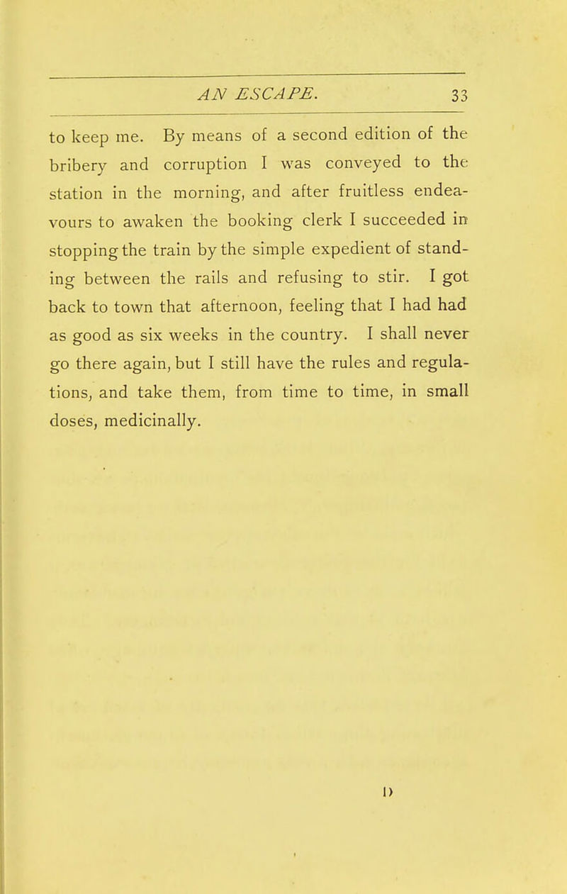 to keep me. By means of a second edition of the bribery and corruption I was conveyed to the station in the morning, and after fruitless endea- vours to awaken the booking clerk I succeeded in stopping the train by the simple expedient of stand- ing between the rails and refusing to stir. I got back to town that afternoon, feeling that I had had as good as six weeks in the country. I shall never go there again, but I still have the rules and regula- tions, and take them, from time to time, in small doses, medicinally. i)