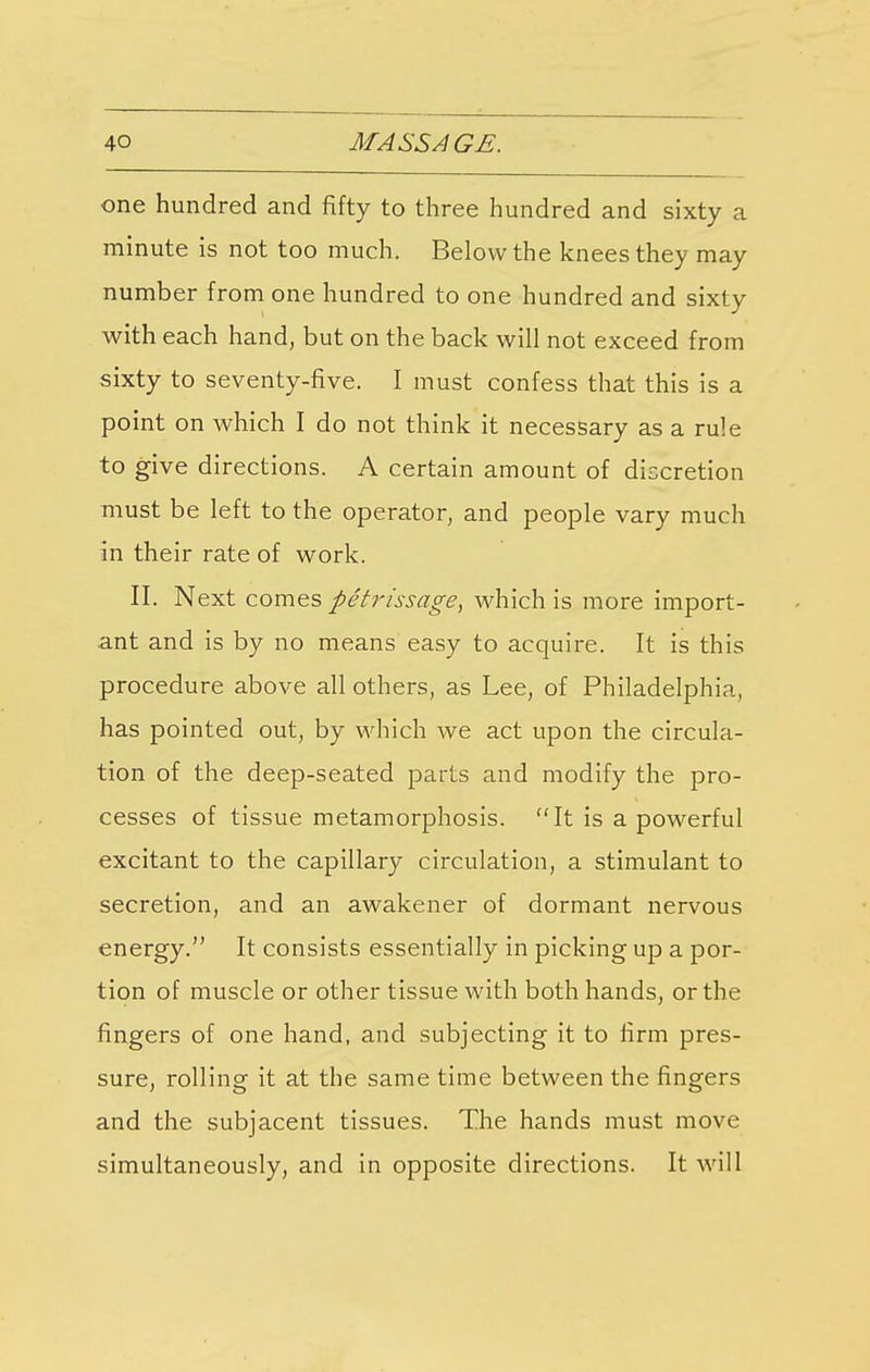 one hundred and fifty to three hundred and sixty a minute is not too much. Below the knees they may number from one hundred to one hundred and sixty with each hand, but on the back will not exceed from sixty to seventy-five. I must confess that this is a point on which I do not think it necessary as a rule to give directions. A certain amount of discretion must be left to the operator, and people vary much in their rate of work. II. Next comes petrissage, which is more import- ant and is by no means easy to acquire. It is this procedure above all others, as Lee, of Philadelphia, has pointed out, by which we act upon the circula- tion of the deep-seated parts and modify the pro- cesses of tissue metamorphosis. It is a powerful excitant to the capillary circulation, a stimulant to secretion, and an awakener of dormant nervous energy. It consists essentially in picking up a por- tion of muscle or other tissue with both hands, or the fingers of one hand, and subjecting it to firm pres- sure, rolling it at the same time between the fingers and the subjacent tissues. The hands must move simultaneously, and in opposite directions. It will
