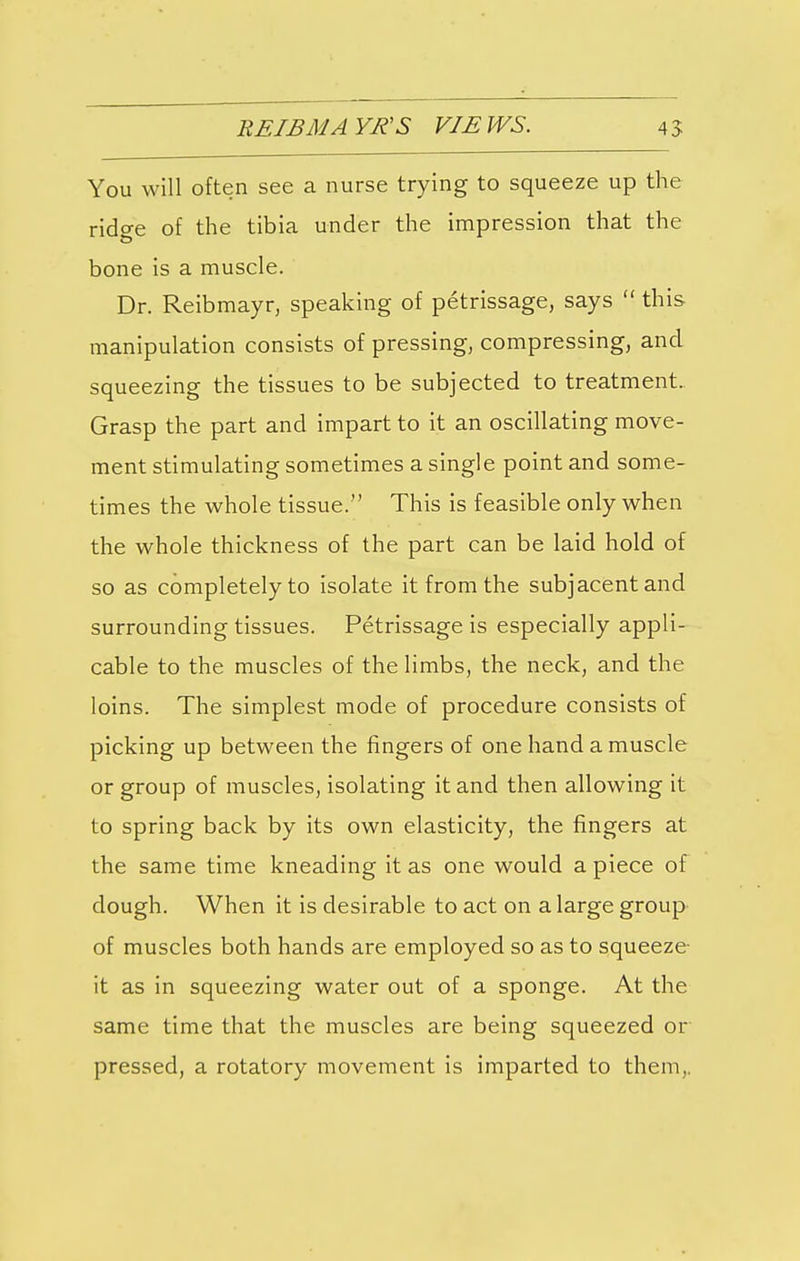 EEIBM AYR'S VIEWS. 45 You will often see a nurse trying to squeeze up the ridge of the tibia under the impression that the bone is a muscle. Dr. Reibmayr, speaking of petrissage, says  this manipulation consists of pressing, compressing, and squeezing the tissues to be subjected to treatment. Grasp the part and impart to it an oscillating move- ment stimulating sometimes a single point and some- times the whole tissue. This is feasible only when the whole thickness of the part can be laid hold of so as completely to isolate it from the subjacent and surrounding tissues. Petrissage is especially appli- cable to the muscles of the limbs, the neck, and the loins. The simplest mode of procedure consists of picking up between the fingers of one hand a muscle or group of muscles, isolating it and then allowing it to spring back by its own elasticity, the fingers at the same time kneading it as one would a piece of dough. When it is desirable to act on a large group of muscles both hands are employed so as to squeeze- it as in squeezing water out of a sponge. At the same time that the muscles are being squeezed or pressed, a rotatory movement is imparted to them,.