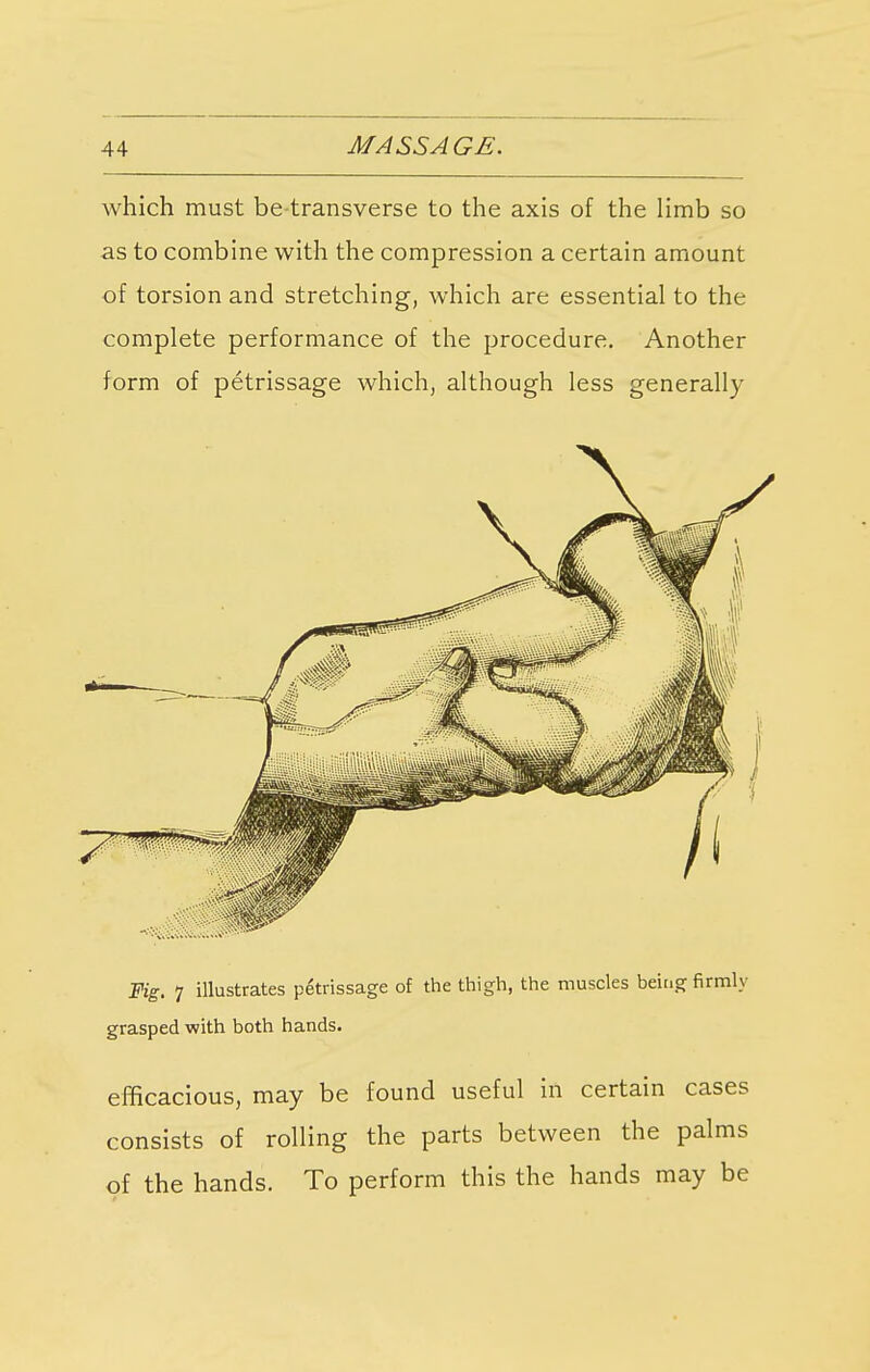 which must be-transverse to the axis of the limb so as to combine with the compression a certain amount of torsion and stretching, which are essential to the complete performance of the procedure. Another form of petrissage which, although less generally Fig. 7 illustrates petrissage of the thigh, the muscles being firmly grasped with both hands. efficacious, may be found useful in certain cases consists of rolling the parts between the palms of the hands. To perform this the hands may be