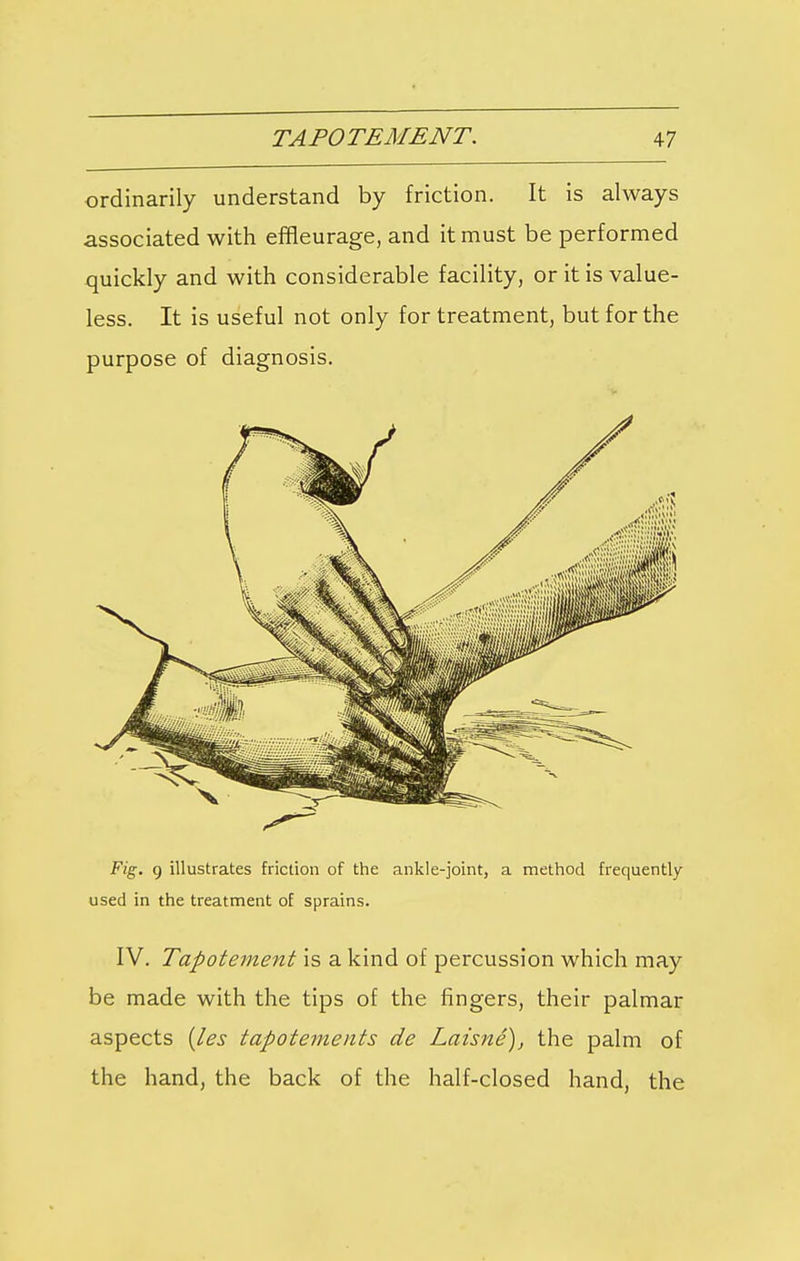 ordinarily understand by friction. It is always associated with effleurage, and it must be performed quickly and with considerable facility, or it is value- less. It is useful not only for treatment, but for the purpose of diagnosis. Fig. g illustrates friction of the ankle-joint, a method frequently used in the treatment of sprains. IV. Tapotement is a kind of percussion which may be made with the tips of the fingers, their palmar aspects (les tapotements de Laisne), the palm of the hand, the back of the half-closed hand, the