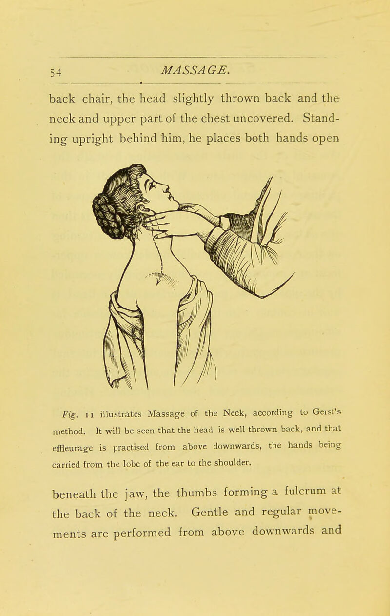 back chair, the head slightly thrown back and the neck and upper part of the chest uncovered. Stand- ing upright behind him, he places both hands open Fig. ii illustrates Massage of the Neck, according to Gerst's method. It will be seen that the head is well thrown back, and that effleurage is practised from above downwards, the hands being carried from the lobe of the ear to the shoulder. beneath the jaw, the thumbs forming a fulcrum at the back of the neck. Gentle and regular move- ments are performed from above downwards and