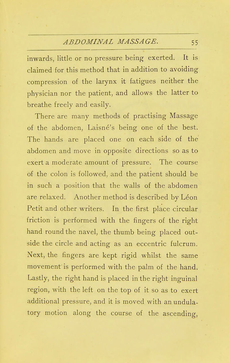 inwards, little or no pressure being exerted. It is claimed for this method that in addition to avoiding compression of the larynx it fatigues neither the physician nor the patient, and allows the latter to breathe freely and easily. There are many methods of practising Massage of the abdomen, Laisne's being one of the best. The hands are placed one on each side of the abdomen and move in opposite directions so as to exert a moderate amount of pressure. The course of the colon is followed, and the patient should be in such a position that the walls of the abdomen are relaxed. Another method is described by Leon Petit and other writers. In the first place circular friction is performed with the fingers of the right hand round the navel, the thumb being placed out- side the circle and acting as an eccentric fulcrum. Next, the fingers are kept rigid whilst the same movement is performed with the palm of the hand. Lastly, the right hand is placed in the right inguinal region, with the left on the top of it so as to exert additional pressure, and it is moved with an undula- tory motion along the course of the ascending,