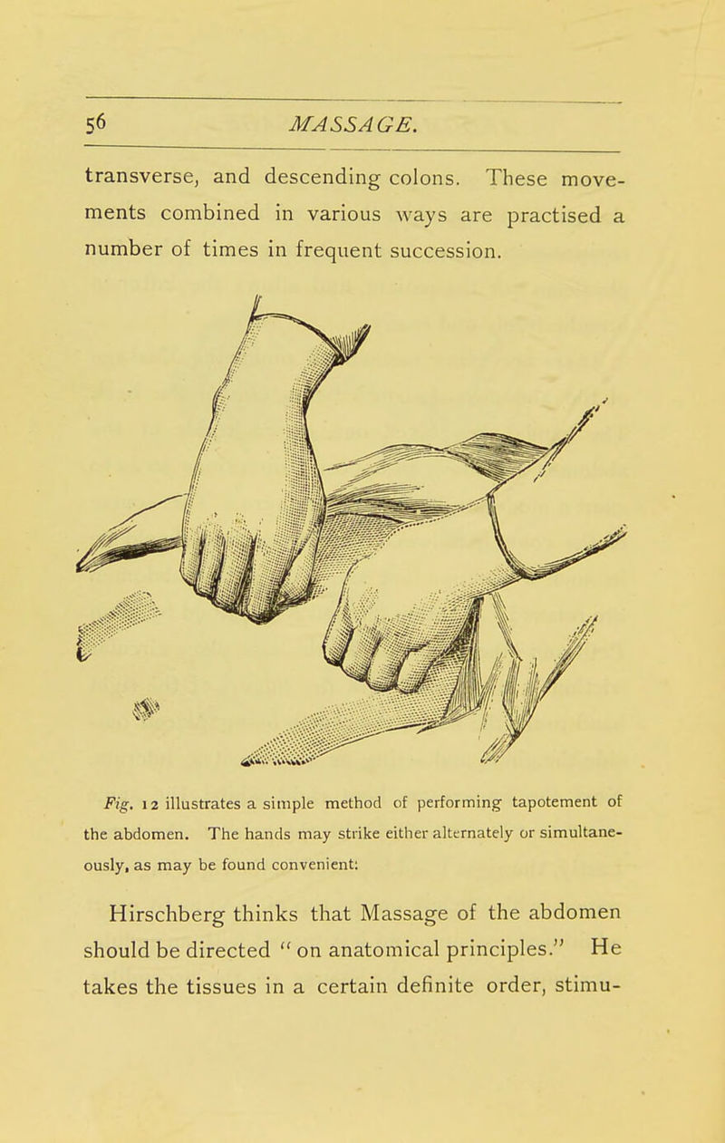 transverse, and descending colons. These move- ments combined in various ways are practised a number of times in frequent succession. Fig. 12 illustrates a simple method of performing tapotement of the abdomen. The hands may strike either alternately or simultane- ously, as may be found convenient: Hirschberg thinks that Massage of the abdomen should be directed  on anatomical principles. He takes the tissues in a certain definite order, stimu-