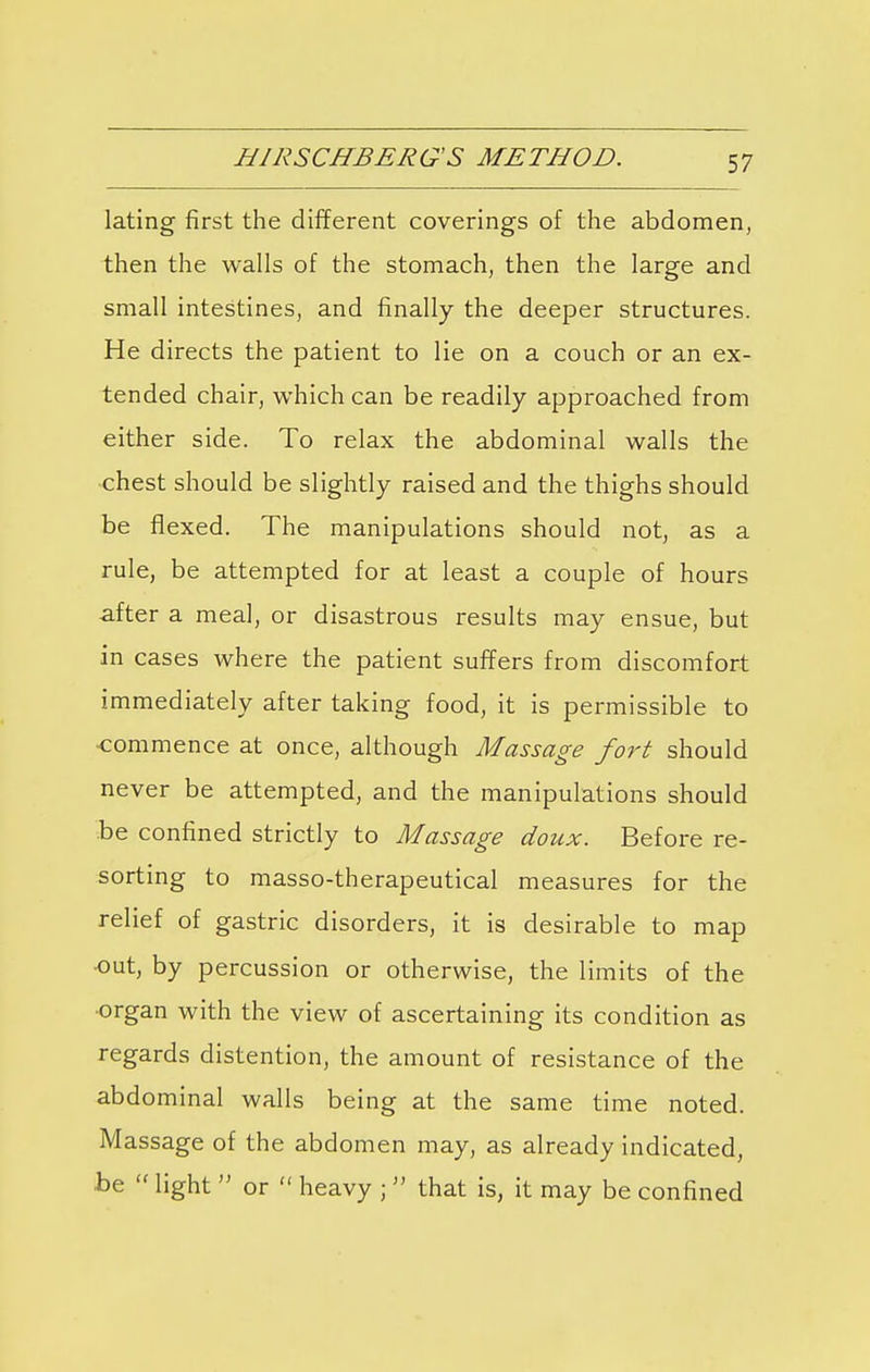 HIRSCHBERG'S METHOD. lating first the different coverings of the abdomen, then the walls of the stomach, then the large and small intestines, and finally the deeper structures. He directs the patient to lie on a couch or an ex- tended chair, which can be readily approached from either side. To relax the abdominal walls the chest should be slightly raised and the thighs should be flexed. The manipulations should not, as a rule, be attempted for at least a couple of hours after a meal, or disastrous results may ensue, but in cases where the patient suffers from discomfort immediately after taking food, it is permissible to -commence at once, although Massage fort should never be attempted, and the manipulations should be confined strictly to Massage doux. Before re- sorting to masso-therapeutical measures for the relief of gastric disorders, it is desirable to map •out, by percussion or otherwise, the limits of the organ with the view of ascertaining its condition as regards distention, the amount of resistance of the abdominal walls being at the same time noted. Massage of the abdomen may, as already indicated, be  light  or  heavy ;  that is, it may be confined