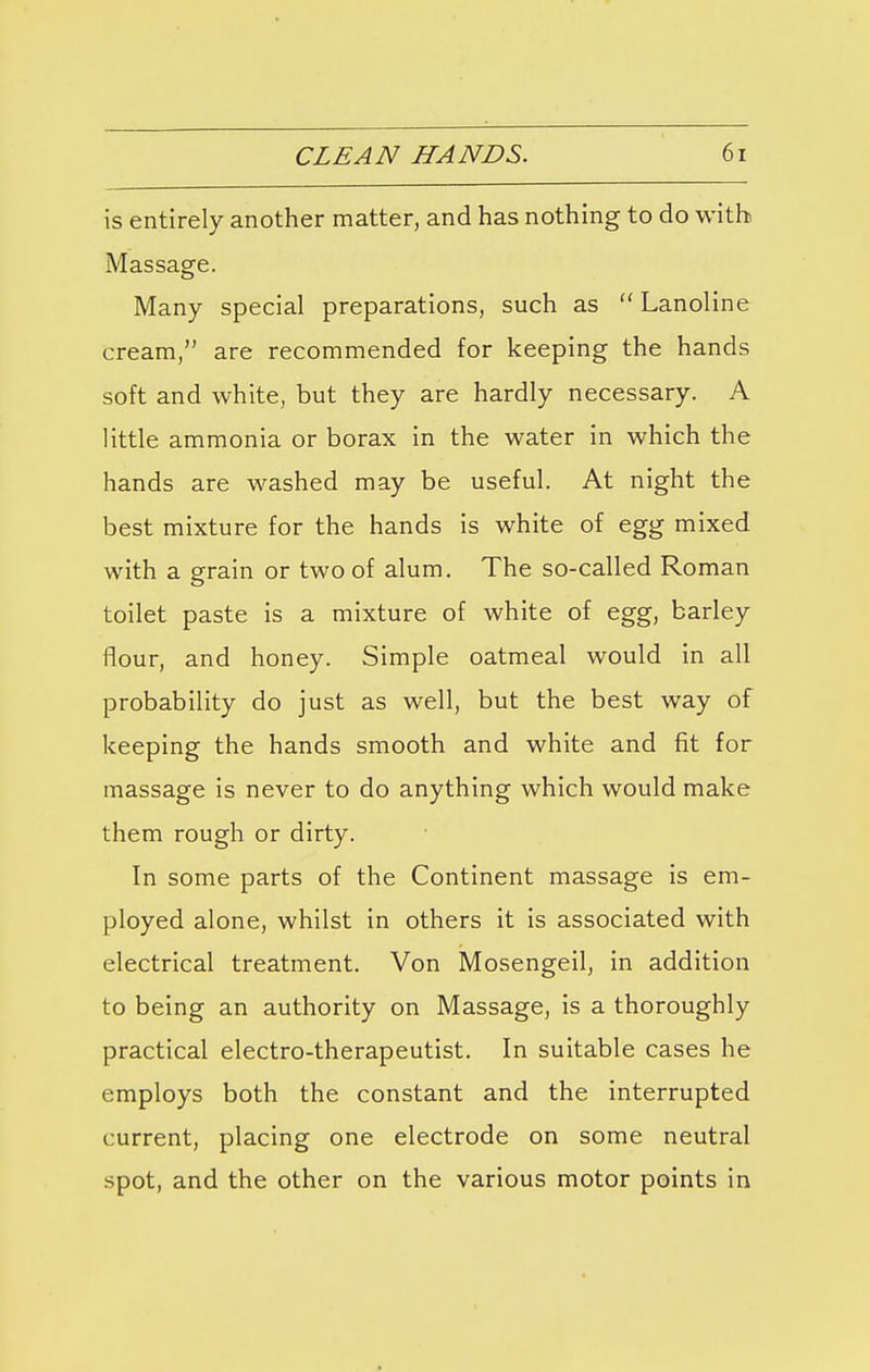 is entirely another matter, and has nothing to do with Massage. Many special preparations, such as  Lanoline cream, are recommended for keeping the hands soft and white, but they are hardly necessary. A little ammonia or borax in the water in which the hands are washed may be useful. At night the best mixture for the hands is white of egg mixed with a grain or two of alum. The so-called Roman toilet paste is a mixture of white of egg, barley flour, and honey. Simple oatmeal would in all probability do just as well, but the best way of keeping the hands smooth and white and fit for massage is never to do anything which would make them rough or dirty. In some parts of the Continent massage is em- ployed alone, whilst in others it is associated with electrical treatment. Von Mosengeil, in addition to being an authority on Massage, is a thoroughly practical electro-therapeutist. In suitable cases he employs both the constant and the interrupted current, placing one electrode on some neutral spot, and the other on the various motor points in