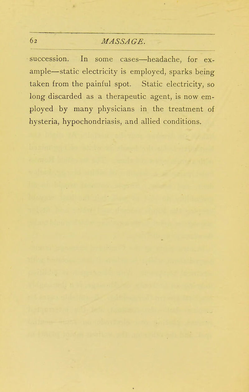 succession. In some cases—headache, for ex- ample—static electricity is employed, sparks being taken from the painful spot. Static electricity, so long discarded as a therapeutic agent, is now em- ployed by many physicians in the treatment of hysteria, hypochondriasis, and allied conditions.