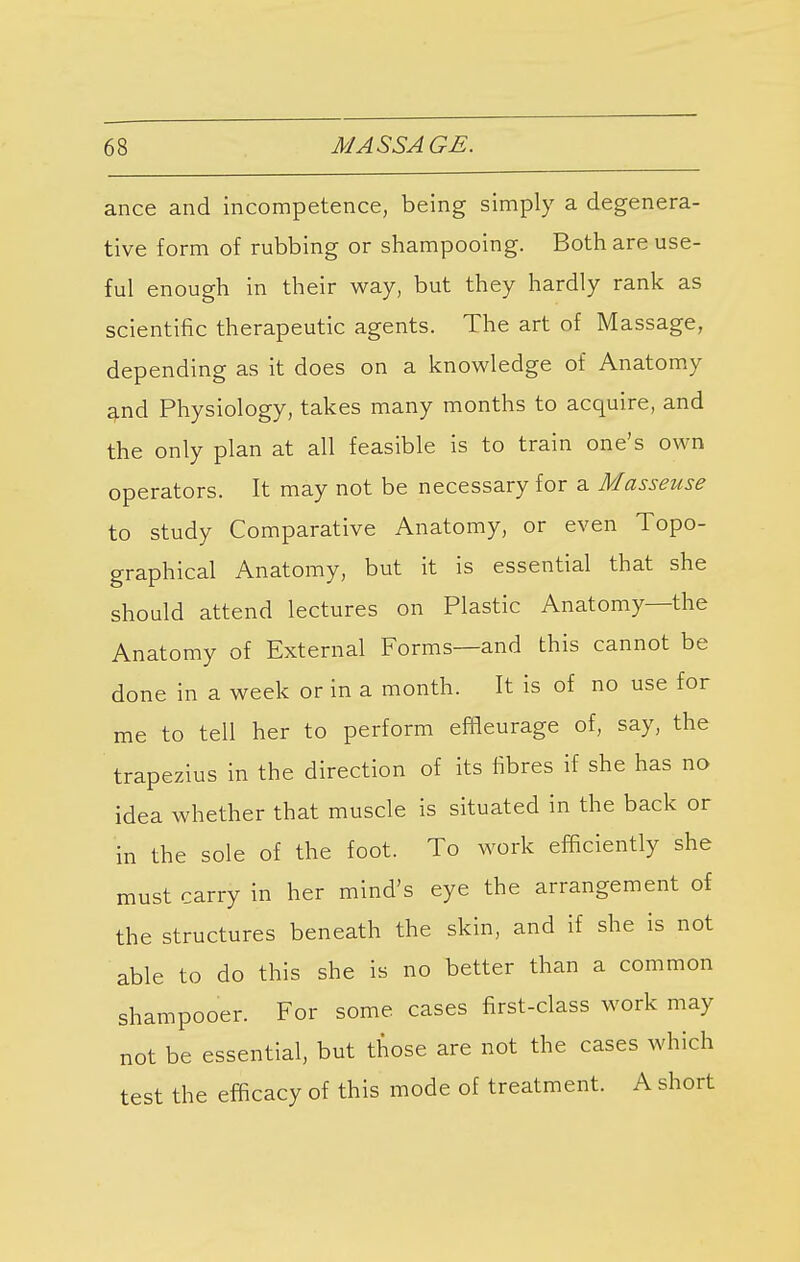 ance and incompetence, being simply a degenera- tive form of rubbing or shampooing. Both are use- ful enough in their way, but they hardly rank as scientific therapeutic agents. The art of Massage, depending as it does on a knowledge of Anatomy and Physiology, takes many months to acquire, and the only plan at all feasible is to train one's own operators. It may not be necessary for a Masseuse to study Comparative Anatomy, or even Topo- graphical Anatomy, but it is essential that she should attend lectures on Plastic Anatomy—the Anatomy of External Forms—and this cannot be done in a week or in a month. It is of no use for me to tell her to perform effleurage of, say, the trapezius in the direction of its fibres if she has no idea whether that muscle is situated in the back or in the sole of the foot. To work efficiently she must carry in her mind's eye the arrangement of the structures beneath the skin, and if she is not able to do this she is no better than a common shampooer. For some cases first-class work may not be essential, but those are not the cases which test the efficacy of this mode of treatment. A short