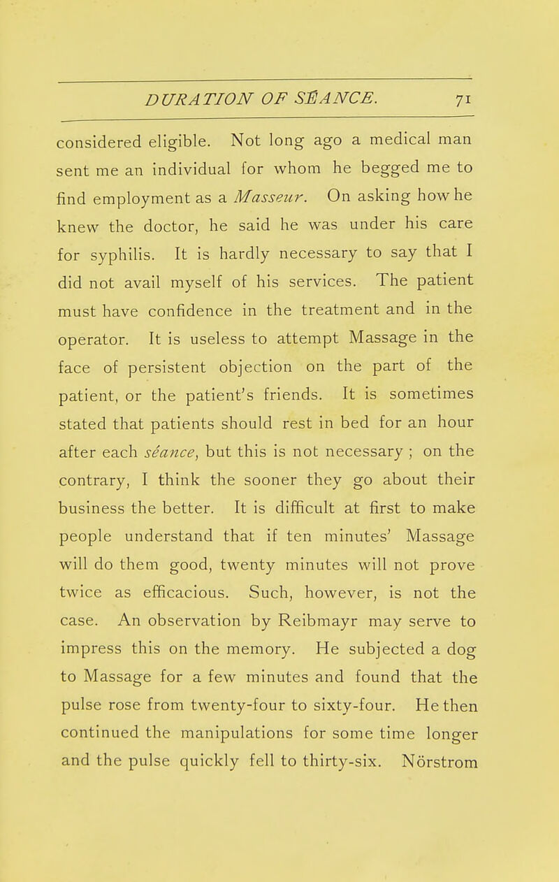 considered eligible. Not long ago a medical man sent me an individual for whom he begged me to find employment as a Masseur. On asking how he knew the doctor, he said he was under his care for syphilis. It is hardly necessary to say that I did not avail myself of his services. The patient must have confidence in the treatment and in the operator. It is useless to attempt Massage in the face of persistent objection on the part of the patient, or the patient's friends. It is sometimes stated that patients should rest in bed for an hour after each seance, but this is not necessary ; on the contrary, I think the sooner they go about their business the better. It is difficult at first to make people understand that if ten minutes' Massage will do them good, twenty minutes will not prove twice as efficacious. Such, however, is not the case. An observation by Reibmayr may serve to impress this on the memory. He subjected a dog to Massage for a few minutes and found that the pulse rose from twenty-four to sixty-four. He then continued the manipulations for some time longer and the pulse quickly fell to thirty-six. Norstrom