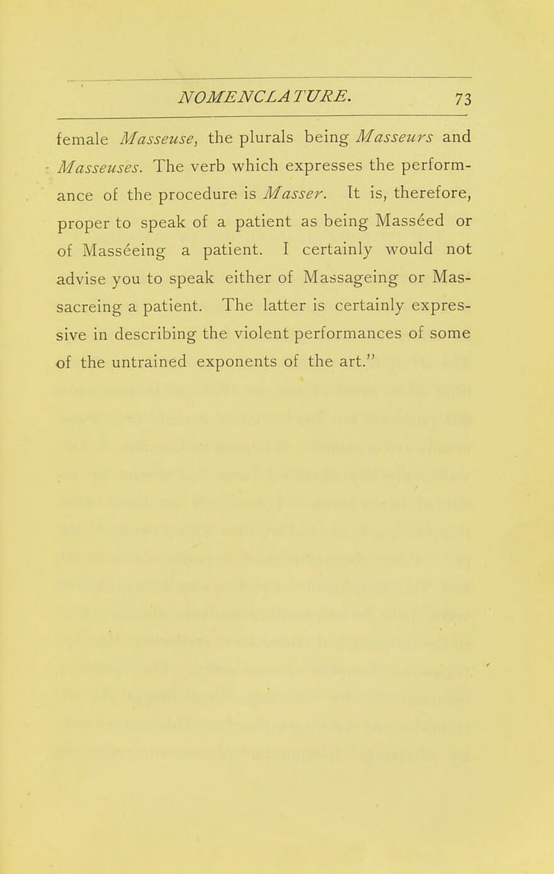 female Masseuse, the plurals being Masseurs and Masseuses. The verb which expresses the perform- ance of the procedure is Masser. It is, therefore, proper to speak of a patient as being Masseed or of Masseeing a patient. I certainly would not advise you to speak either of Massageing or Mas- sacreing a patient. The latter is certainly expres- sive in describing the violent performances of some of the untrained exponents of the art.