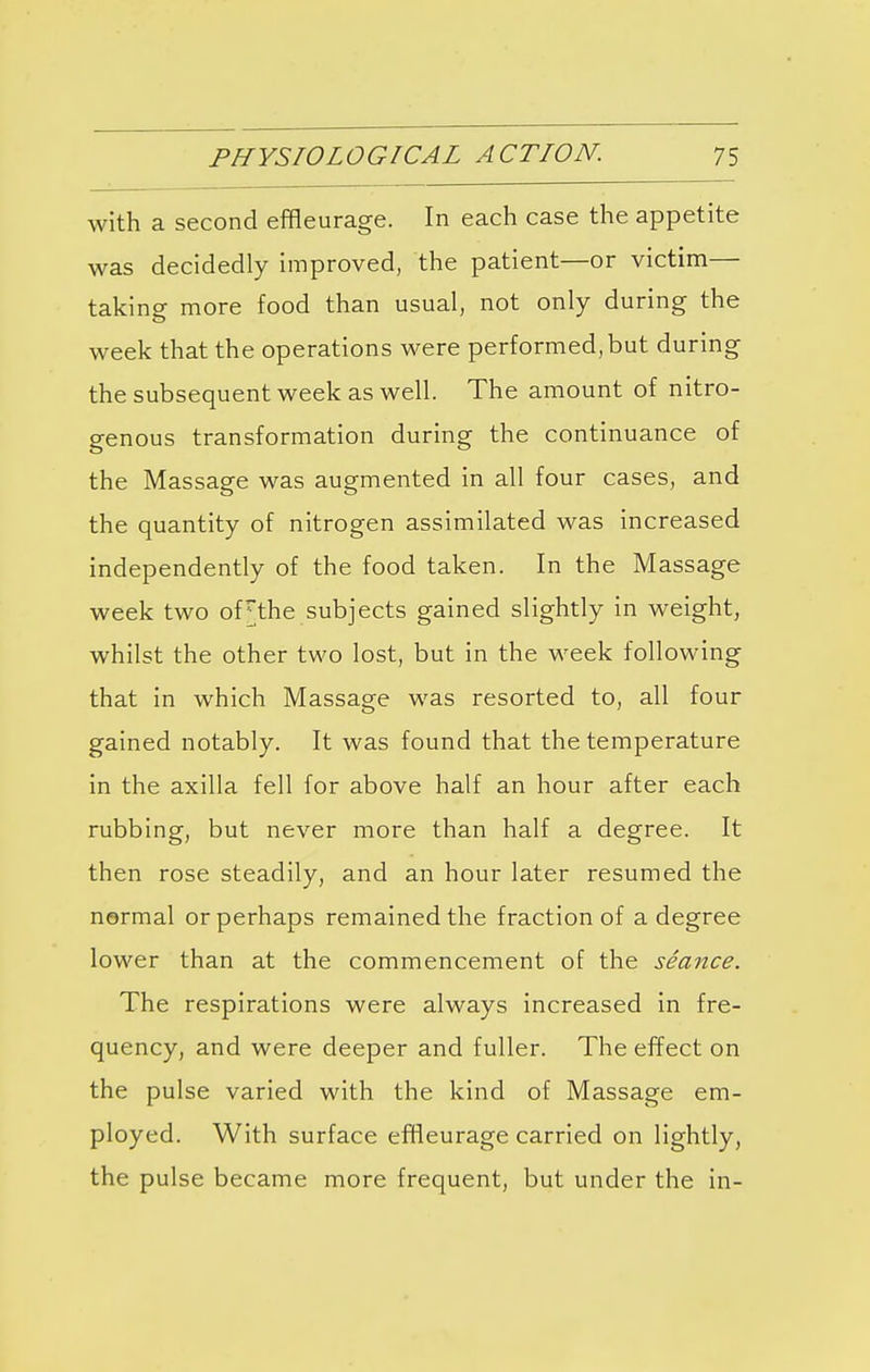 with a second effleurage. In each case the appetite was decidedly improved, the patient—or victim— taking more food than usual, not only during the week that the operations were performed, but during the subsequent week as well. The amount of nitro- genous transformation during the continuance of the Massage was augmented in all four cases, and the quantity of nitrogen assimilated was increased independently of the food taken. In the Massage week two oFthe subjects gained slightly in weight, whilst the other two lost, but in the week following that in which Massage was resorted to, all four gained notably. It was found that the temperature in the axilla fell for above half an hour after each rubbing, but never more than half a degree. It then rose steadily, and an hour later resumed the normal or perhaps remained the fraction of a degree lower than at the commencement of the seance. The respirations were always increased in fre- quency, and were deeper and fuller. The effect on the pulse varied with the kind of Massage em- ployed. With surface effleurage carried on lightly, the pulse became more frequent, but under the in-