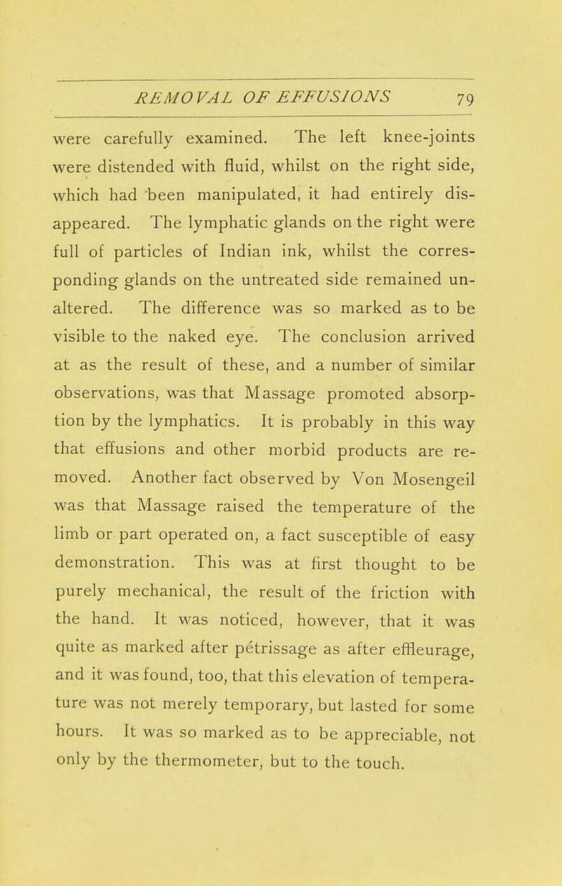 were carefully examined. The left knee-joints were distended with fluid, whilst on the right side, which had been manipulated, it had entirely dis- appeared. The lymphatic glands on the right were full of particles of Indian ink, whilst the corres- ponding glands on the untreated side remained un- altered. The difference was so marked as to be visible to the naked eye. The conclusion arrived at as the result of these, and a number of similar observations, was that Massage promoted absorp- tion by the lymphatics. It is probably in this way that effusions and other morbid products are re- moved. Another fact observed by Von Mosengeil was that Massage raised the temperature of the limb or part operated on, a fact susceptible of easy demonstration. This was at first thought to be purely mechanical, the result of the friction with the hand. It was noticed, however, that it was quite as marked after petrissage as after effleurage, and it was found, too, that this elevation of tempera- ture was not merely temporary, but lasted for some hours. It was so marked as to be appreciable, not only by the thermometer, but to the touch.