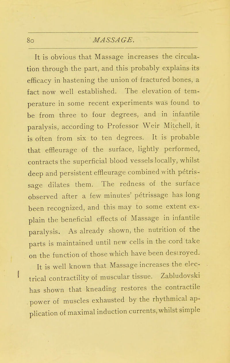 It is obvious that Massage increases the circula- tion through the part, and this probably explains its efficacy in hastening the union of fractured bones, a fact now well established. The elevation of tem- perature in some recent experiments was found to be from three to four degrees, and in infantile paralysis, according to Professor Weir Mitchell, it is often from six to ten degrees. It is probable that efneurage of the surface, lightly performed, contracts the superficial blood vessels locally, whilst deep and persistent efneurage combined with petris- sage dilates them. The redness of the surface observed after a few minutes' petrissage has long been recognized, and this may to some extent ex- plain the beneficial effects of Massage in infantile paralysis. As already shown, the nutrition of the parts is maintained until new cells in the cord take on the. function of those which have been destroyed. It is well known that Massage increases the elec- trical contractility of muscular tissue. Zabludovski has shown that kneading restores the contractile power of muscles exhausted by the rhythmical ap- plication of maximal induction currents, whilst simple