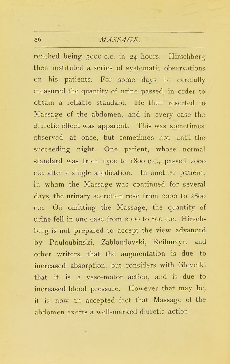 reached being 5000 c.c. in 24 hours. Hirschberg then instituted a series of systematic observations on his patients. For some days he carefully measured the quantity of urine passed, in order to obtain a reliable standard. He then resorted to Massage of the abdomen, and in every case the diuretic effect was apparent. This was sometimes observed at once, but sometimes not until the succeeding night. One patient, whose normal standard was from 1500 to 1800 c.c, passed 2000 c.c. after a single application. In another patient, in whom the Massage was continued for several days, the urinary secretion rose from 2000 to 2800 c.c. On omitting the Massage, the quantity of urine fell in one case from 2000 to 800 c.c. Hirsch- berg is not prepared to accept the view advanced by Pouloubinski, Zabloudovski, Reibmayr, and other writers, that the augmentation is due to increased absorption, but considers with Glovetki that it is a vaso-motor action, and is due to increased blood pressure. However that may be, it is now an accepted fact that Massage of the abdomen exerts a well-marked diuretic action.