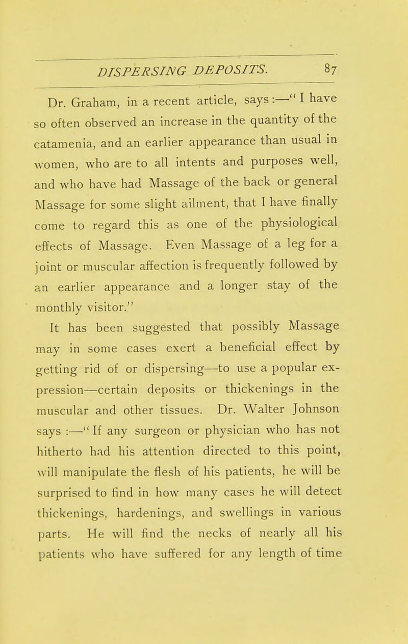 Dr. Graham, in a recent article, says :— I have so often observed an increase in the quantity of the catamenia, and an earlier appearance than usual in women, who are to all intents and purposes well, and who have had Massage of the back or general Massage for some slight ailment, that I have finally come to regard this as one of the physiological effects of Massage. Even Massage of a leg for a joint or muscular affection is frequently followed by an earlier appearance and a longer stay of the monthly visitor. It has been suggested that possibly Massage may in some cases exert a beneficial effect by getting rid of or dispersing—to use a popular ex- pression—certain deposits or thickenings in the muscular and other tissues. Dr. Walter Johnson says :— If any surgeon or physician who has not hitherto had his attention directed to this point, will manipulate the flesh of his patients, he will be surprised to find in how many cases he will detect thickenings, hardenings, and swellings in various parts. He will find the necks of nearly all his patients who have suffered for any length of time