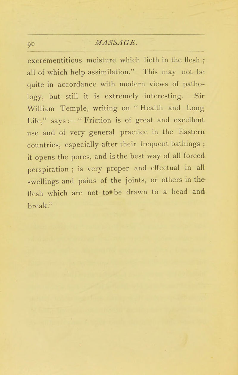 excrementitious moisture which lieth in the flesh ; all of which help assimilation. This may not be quite in accordance with modern views of patho- logy, but still it is extremely interesting. Sir William Temple, writing on  Health and Long Life/' says :— Friction is of great and excellent use and of very general practice in the Eastern countries, especially after their frequent bathings ; it opens the pores, and is the best way of all forced perspiration ; is very proper and effectual in all swellings and pains of the joints, or others in the flesh which are not to«be drawn to a head and break.