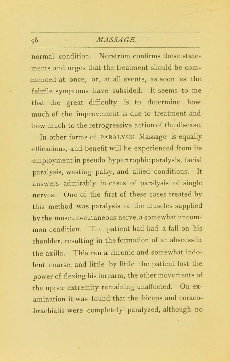 normal condition. Norstrom confirms these state- ments and urges that the treatment should be com- menced at once, or, at all events, as soon as the febrile symptoms have subsided. It seems to me that the great difficulty is to determine how much of the improvement is due to treatment and how much to the retrogressive action of the disease. In other forms of PARALYSIS Massage is equally efficacious, and benefit will be experienced from its ■employment in pseudo-hypertrophic paralysis, facial paralysis, wasting palsy, and allied conditions. It answers admirably in cases of paralysis of single nerves. One of the first of these cases treated by this method was paralysis of the muscles supplied l>ythe musculo-cutaneous nerve, a somewhat uncom- mon condition. The patient had had a fall on his shoulder, resulting in the formation of an abscess in the axilla. This ran a chronic and somewhat indo- lent course, and little by little the patient lost the power of flexing his forearm, the other movements of the upper extremity remaining unaffected. On ex- amination it was found that the biceps and coraco- brachialis were completely paralyzed, although no