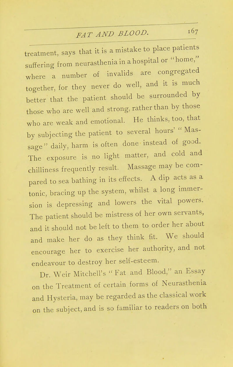 treatment, says that it is a mistake to place patients suffering from neurasthenia in a hospital or home, where a number of invalids are congregated together, for they never do well, and it is much better that the patient should be surrounded by those who are well and strong, rather than by those who are weak and emotional. He thinks, too, that by subjecting the patient to several hours'  Mas- sage daily, harm is often done instead of good. The exposure is no light matter, and cold and chilliness frequently result. Massage may be com- pared to sea bathing in its effects. A dip acts as a tonic, bracing up the system, whilst a long immer- sion is depressing and lowers the vital powers. The patient should be mistress of her own servants, and it should not be left to them to order her about and make her do as they think fit. We should encourage her to exercise her authority, and not endeavour to destroy her self-esteem. Dr. Weir Mitchell's  Fat and Blood, an Essay on the Treatment of certain forms of Neurasthenia and Hysteria, may be regarded as the classical work on the subject, and is so familiar to readers on both