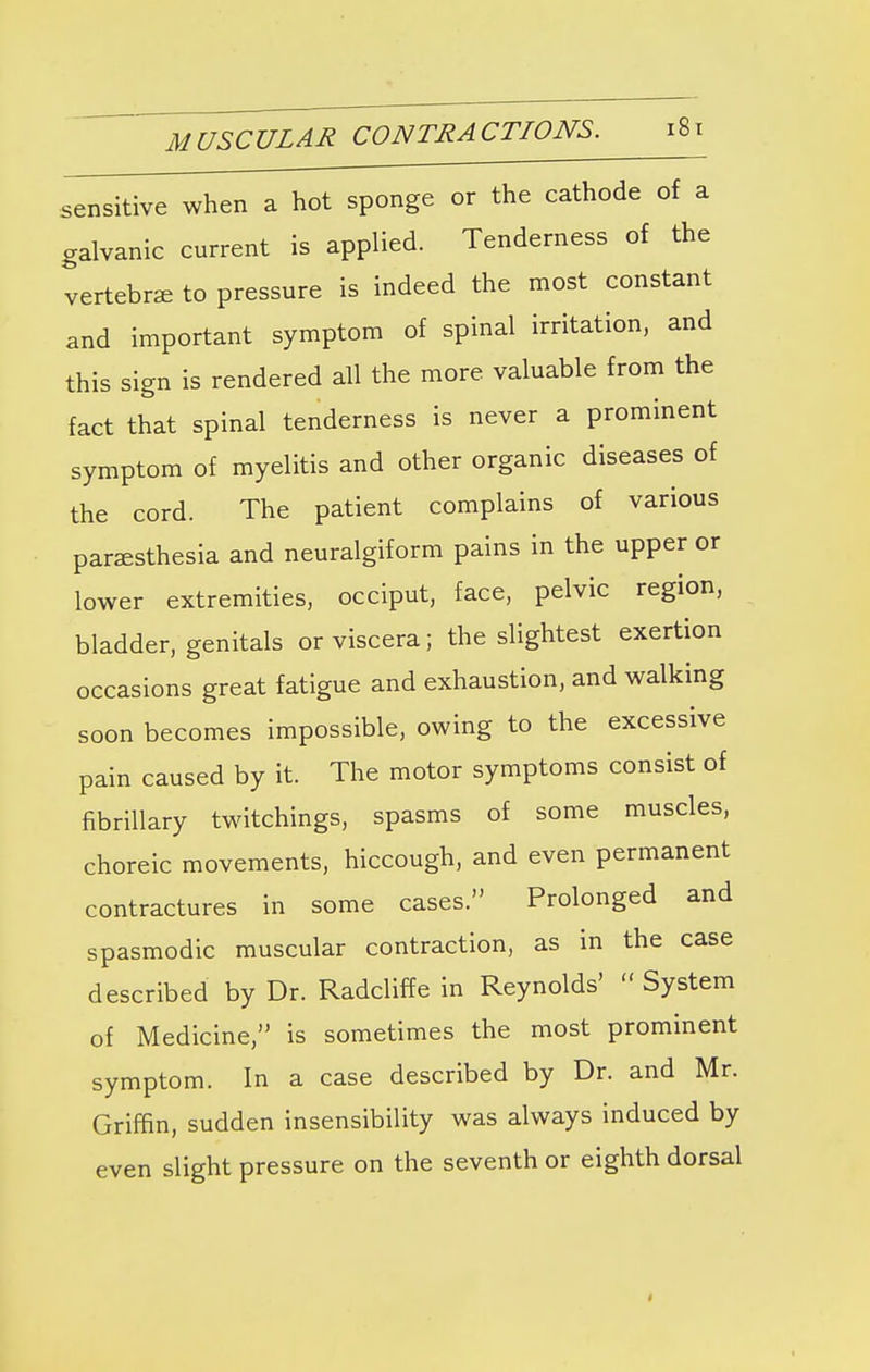 sensitive when a hot sponge or the cathode of a galvanic current is applied. Tenderness of the vertebra to pressure is indeed the most constant and important symptom of spinal irritation, and this sign is rendered all the more valuable from the fact that spinal tenderness is never a prominent symptom of myelitis and other organic diseases of the cord. The patient complains of various paresthesia and neuralgiform pains in the upper or lower extremities, occiput, face, pelvic region, bladder, genitals or viscera; the slightest exertion occasions great fatigue and exhaustion, and walking soon becomes impossible, owing to the excessive pain caused by it. The motor symptoms consist of fibrillary twitchings, spasms of some muscles, choreic movements, hiccough, and even permanent contractures in some cases. Prolonged and spasmodic muscular contraction, as in the case described by Dr. Radcliffe in Reynolds'  System of Medicine, is sometimes the most prominent symptom. In a case described by Dr. and Mr. Griffin, sudden insensibility was always induced by even slight pressure on the seventh or eighth dorsal