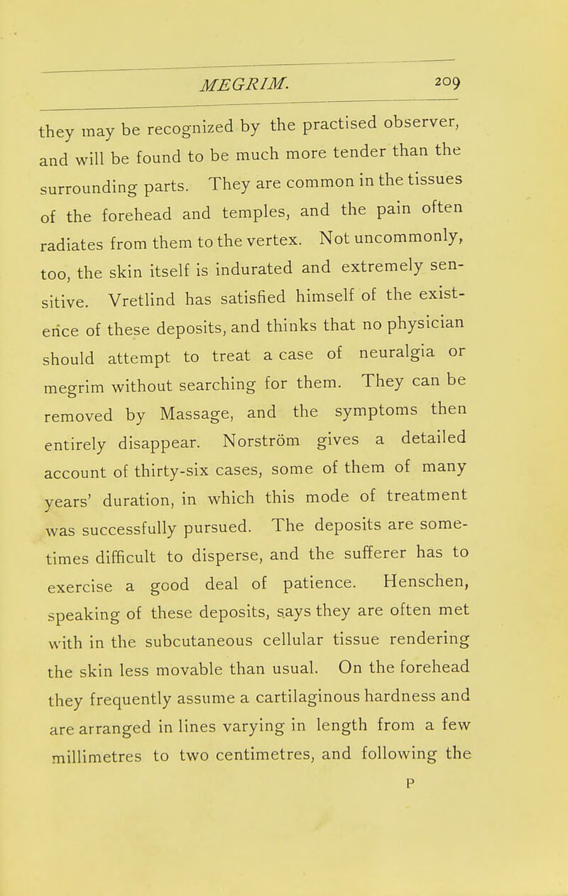 they may be recognized by the practised observer, and will be found to be much more tender than the surrounding parts. They are common in the tissues of the forehead and temples, and the pain often radiates from them to the vertex. Not uncommonly, too, the skin itself is indurated and extremely sen- sitive. Vretlind has satisfied himself of the exist- ence of these deposits, and thinks that no physician should attempt to treat a case of neuralgia or mesrim without searching for them. They can be removed by Massage, and the symptoms then entirely disappear. Norstrom gives a detailed account of thirty-six cases, some of them of many years' duration, in which this mode of treatment was successfully pursued. The deposits are some- times difficult to disperse, and the sufferer has to exercise a good deal of patience. Henschen, speaking of these deposits, says they are often met with in the subcutaneous cellular tissue rendering the skin less movable than usual. On the forehead they frequently assume a cartilaginous hardness and are arranged in lines varying in length from a few millimetres to two centimetres, and following the P