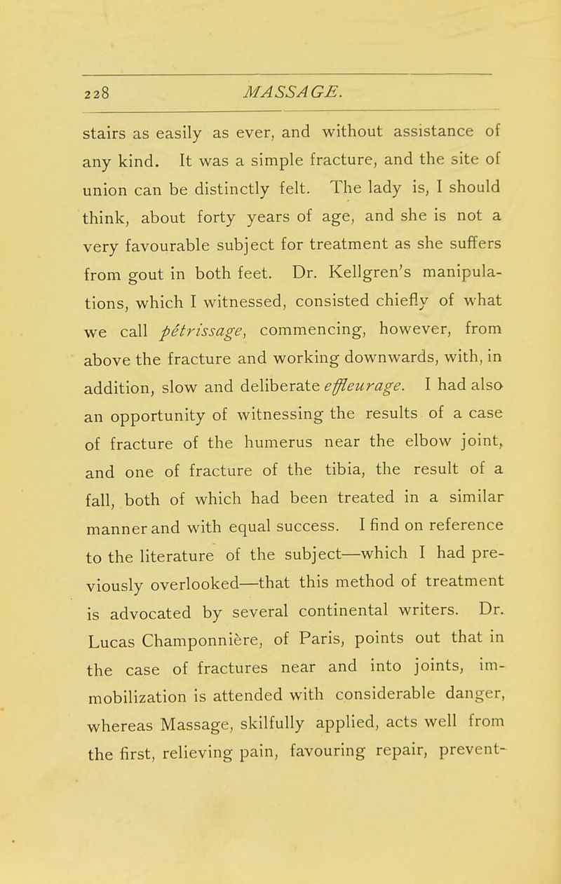 stairs as easily as ever, and without assistance of any kind. It was a simple fracture, and the site of union can be distinctly felt. The lady is, I should think, about forty years of age, and she is not a very favourable subject for treatment as she suffers from gout in both feet. Dr. Kellgren's manipula- tions, which I witnessed, consisted chiefly of what we call petrissage, commencing, however, from above the fracture and working downwards, with, in addition, slow and deliberate effleurage. I had also an opportunity of witnessing the results of a case of fracture of the humerus near the elbow joint,, and one of fracture of the tibia, the result of a fall, both of which had been treated in a similar manner and with equal success. I find on reference to the literature of the subject—which I had pre- viously overlooked—that this method of treatment is advocated by several continental writers. Dr. Lucas Champonniere, of Paris, points out that in the case of fractures near and into joints, im- mobilization is attended with considerable d 3.11 ^ G F j whereas Massage, skilfully applied, acts well from the first, relieving pain, favouring repair, prevent-