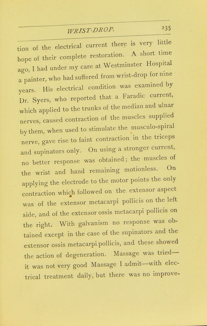 tion of the electrical current there is very httle hope of their complete restoration. A short time ag0) I had under my care at Westminster Hospital a painter, who had suffered from wrist-drop for nine years His electrical condition was examined by Dr Syers, who reported that a Faradic current, which applied to the trunks of the median and ulnar nerves, caused contraction of the muscles supplied by them, when used to stimulate the musculo-spiral nerve, gave rise to faint contraction in the triceps and supinators only. On using a stronger current, no better response was obtained; the muscles of the wrist and hand remaining motionless. On applying the electrode to the motor points the only contraction which followed on the extensor aspect was of the extensor metacarpi pollicis on the left side, and of the extensor ossis metacarpi pollicis on the right. With galvanism no response was ob- tained except in the case of the supinators and the extensor ossis metacarpi pollicis, and these showed the action of degeneration. Massage was tried- it was not very good Massage I admit—with elec- trical treatment daily, but there was no improve-