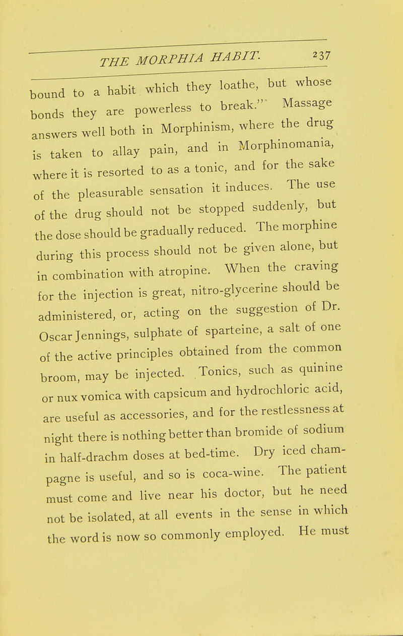 bound to a habit, which they loathe, but whose bonds they are powerless to break. Massage answers well both in Morphinism, where the drug is taken to allay pain, and in Morphinomama, where it is resorted to as a tonic, and for the sake of the pleasurable sensation it induces. The use of the drug should not be stopped suddenly, but the dose should be gradually reduced. The morphine during this process should not be given alone, but in combination with atropine. When the craving for the injection is great, nitro-glycerine should be administered, or, acting on the suggestion of Dr. Oscar Jennings, sulphate of sparteine, a salt of one of the active principles obtained from the common broom, may be injected. Tonics, such as quinine or nux vomica with capsicum and hydrochloric acid, are useful as accessories, and for the restlessness at night there is nothing better than bromide of sodium in half-drachm doses at bed-time. Dry iced cham- pagne is useful, and so is coca-wine. The patient must come and live near his doctor, but he need not be isolated, at all events in the sense in which the word is now so commonly employed. He must