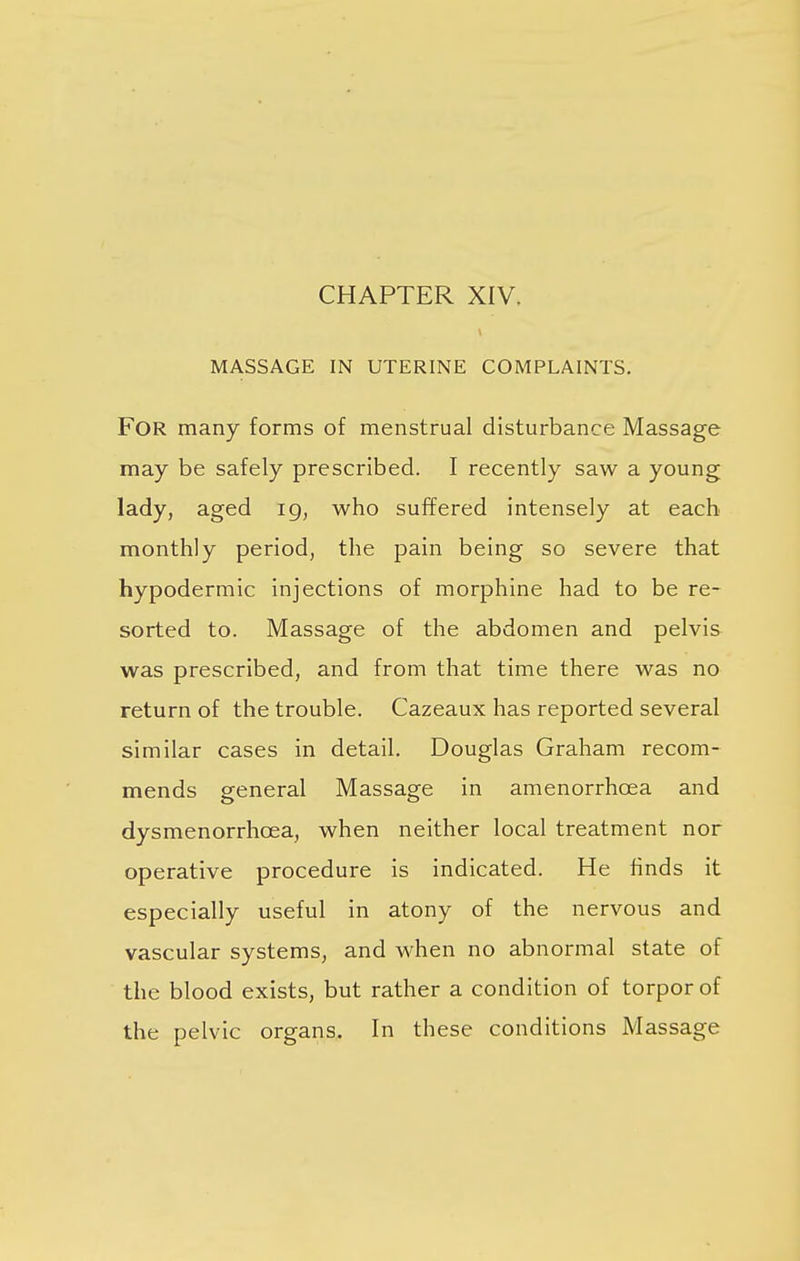 CHAPTER XIV. MASSAGE IN UTERINE COMPLAINTS. FOR many forms of menstrual disturbance Massage may be safely prescribed. I recently saw a young lady, aged ig, who suffered intensely at each monthly period, the pain being so severe that hypodermic injections of morphine had to be re- sorted to. Massage of the abdomen and pelvis was prescribed, and from that time there was no return of the trouble. Cazeaux has reported several similar cases in detail. Douglas Graham recom- mends general Massage in amenorrhcea and dysmenorrhcea, when neither local treatment nor operative procedure is indicated. He finds it especially useful in atony of the nervous and vascular systems, and when no abnormal state of the blood exists, but rather a condition of torpor of the pelvic organs. In these conditions Massage