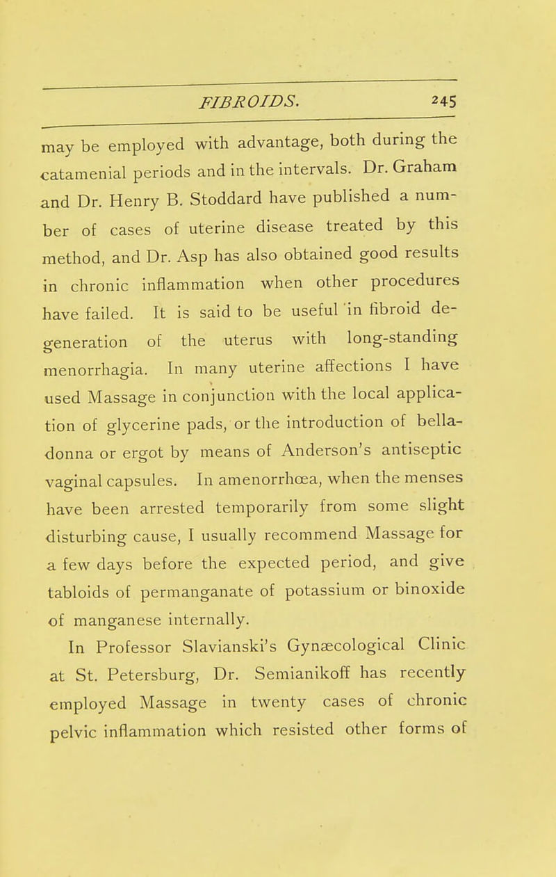 may be employed with advantage, both during the catamenial periods and in the intervals. Dr. Graham and Dr. Henry B. Stoddard have published a num- ber of cases of uterine disease treated by this method, and Dr. Asp has also obtained good results in chronic inflammation when other procedures have failed. It is said to be useful in fibroid de- generation of the uterus with long-standing menorrhagia. In many uterine affections I have used Massage in conjunction with the local applica- tion of glycerine pads, or the introduction of bella- donna or ergot by means of Anderson's antiseptic vaginal capsules. In amenorrhoea, when the menses have been arrested temporarily from some slight disturbing cause, I usually recommend Massage for a few days before the expected period, and give tabloids of permanganate of potassium or binoxide of manganese internally. In Professor Slavianski's Gynaecological Clinic at St. Petersburg, Dr. Semianikoff has recently employed Massage in twenty cases of chronic pelvic inflammation which resisted other forms of