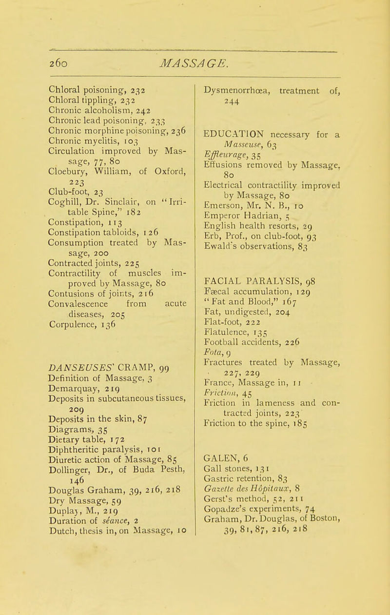 Chloral poisoning, 232 Chloral tippling, 232 Chronic alcoholism, 242 Chronic lead poisoning, 233 Chronic morphine poisoning, 236 Chronic myelitis, 103 Circulation improved by Mas- sage, 77, 80 Cloebury, William, of Oxford, 223 Club-foot, 23 Coghill, Dr. Sinclair, on  Irri- table Spine, 182 Constipation, 113 Constipation tabloids, 126 Consumption treated by Mas- sage, 200 Contracted joints, 225 Contractility of muscles im- proved by Massage, 80 Contusions of joints, 216 Convalescence from acute diseases, 205 Corpulence, 136 DANSEUSES' CRAMP, 99 Definition of Massage. 3 Demarquay, 219 Deposits in subcutaneous tissues, 209 Deposits in the skin, 87 Diagrams, 35 Dietary table, 172 Diphtheritic paralysis, 101 Diuretic action of Massage, 85 Dollinger, Dr., of Buda Pesth, 146 Douglas Graham, 39, 216, 218 Dry Massage, 59 Duplaj, M., 219 Duration of seance, 2 Dutch, thesis in, on Massage, 10 Dysmenorrhcea, treatment of, 244 EDUCATION necessary for a Masseuse, 63 Effleurage, 35 Effusions removed by Massage. 80 Electrical contractility improved by Massage, 80 Emerson, Mr. N. B., 10 Emperor Hadrian, $ English health resorts, 29 Erb, Prof., on club-foot, 93 Ewald's observations, 83 FACIAL PARALYSIS, 98 Faecal accumulation, 129 Fat and Blood, 167 Fat, undigested, 204 Flat-foot, 222 Flatulence, 135 Football accidents, 226 Fota, 9 Fractures treated by Massage, 227, 229 Fiance, Massage in, 11 Friction, 45 Friction in lameness and con- tracted joints, 223 Friction to the spine, 185 GALEN, 6 Gall stones, 131 Gastric retention, 83 Gazelle des Hopilaux, 8 Gerst's method, 52, 211 Gopadze's experiments, 74 Graham, Dr. Douglas, of Boston, 39, 81, 87, 216, 218